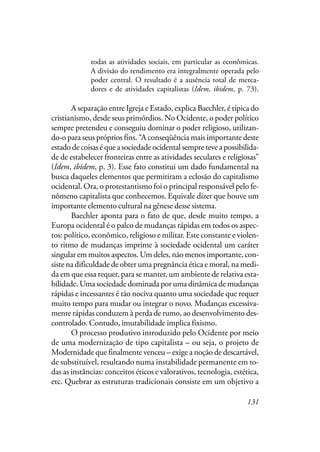 131
todas as atividades sociais, em particular as econômicas.
A divisão do rendimento era integralmente operada pelo
poder central. O resultado é a ausência total de merca-
dores e de atividades capitalistas (Idem, ibidem, p. 73).
A separação entre Igreja e Estado, explica Baechler, é típica do
cristianismo, desde seus primórdios. No Ocidente, o poder político
sempre pretendeu e conseguiu dominar o poder religioso, utilizan-
do-o para seus próprios fins. “A conseqüência mais importante deste
estado de coisas é que a sociedade ocidental sempre teve a possibilida-
de de estabelecer fronteiras entre as atividades seculares e religiosas”
(Idem, ibidem, p. 3). Esse fato constitui um dado fundamental na
busca daqueles elementos que permitiram a eclosão do capitalismo
ocidental. Ora, o protestantismo foi o principal responsável pelo fe-
nômeno capitalista que conhecemos. Equivale dizer que houve um
importante elemento cultural na gênese desse sistema.
Baechler aponta para o fato de que, desde muito tempo, a
Europa ocidental é o palco de mudanças rápidas em todos os aspec-
tos: político, econômico, religioso e militar. Este constante e violen-
to ritmo de mudanças imprime à sociedade ocidental um caráter
singular em muitos aspectos. Um deles, não menos importante, con-
siste na dificuldade de obter uma pregnância ética e moral, na medi-
da em que essa requer, para se manter, um ambiente de relativa esta-
bilidade. Uma sociedade dominada por uma dinâmica de mudanças
rápidas e incessantes é tão nociva quanto uma sociedade que requer
muito tempo para mudar ou integrar o novo. Mudanças excessiva-
mente rápidas conduzem à perda de rumo, ao desenvolvimento des-
controlado. Contudo, imutabilidade implica fixismo.
O processo produtivo introduzido pelo Ocidente por meio
de uma modernização de tipo capitalista – ou seja, o projeto de
Modernidade que finalmente venceu – exige a noção de descartável,
de substituível, resultando numa instabilidade permanente em to-
das as instâncias: conceitos éticos e valorativos, tecnologia, estética,
etc. Quebrar as estruturas tradicionais consiste em um objetivo a
 