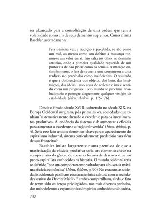 132
ser alcançado para a consolidação de uma ordem que tem a
volatilidade como um de seus elementos supremos. Como afirma
Baechler, acertadamente:
Pela primeira vez, a tradição é percebida, se não como
um mal, ao menos como um defeito: a mudança tor-
nou-se um valor em si. Isto salta aos olhos no domínio
artístico, onde a primeira qualidade requerida de um
pintor é a de não pintar como os demais. A imitação ou,
simplesmente, o fato de se ater a uma corrente ou a uma
tradição são percebidos como insuficientes. O resultado
é que a obsolescência dos objetos, dos bens, das insti-
tuições, das idéias... não cessa de acelerar e isto é senti-
do como um progresso. Todo mundo se proclama revo-
lucionário e persegue alegremente qualquer vestígio de
estabilidade (Idem, ibidem, p. 175-176).
Desde o fim do século XVIII, sobretudo no século XIX, na
Europa Ocidental surgiram, pela primeira vez, sociedades que ti-
nham “sistematicamente drenado o excedente para os investimen-
tos produtivos. A tendência do sistema é de aumentar a eficácia
para aumentar o excedente e a fração reinvestida” (Idem, ibidem, p.
4). Seria esse fato um dos elementos-chave para o aparecimento do
capitalismo industrial, sistema particularmente predatório para além
de suas fronteiras?
Baechler insiste largamente numa premissa de que a
maximização da eficácia produtiva seria um elemento-chave na
compreensão da gênese de todas as formas de desenvolvimento
proto-capitalista conhecidos na história. O mundo ocidental teria
se definido “por um comportamento voltado para a busca da máxi-
ma eficácia econômica” (Idem, ibidem, p. 90). No entanto, as socie-
dades ocidentais partilham essa característica cultural com as socieda-
des semitas do Oriente Médio. E ambas compartilham, ainda, o fato
de terem sido os berços privilegiados, nos mais diversos períodos,
dos mais violentos e expansionistas impérios conhecidos na história.
 