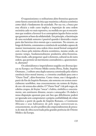 133
O expansionismo e o militarismo além-fronteiras aparecem
como fatores essenciais da ótica que maximiza a eficácia econômica
como ideal e fundamento da sociedade. Por sua vez, a busca por
essa eficácia a todo custo implica a imposição de uma ordem
societária cada vez mais repressiva, na medida em que os mecanis-
mos que tendem a favorecê-la se contrapõem àqueles freios sociais
que garantem as bases da solidariedade. Em princípio, a fascistização
de uma sociedade somente é possível quando é destruída a maior
parte das barreiras ético-morais que a sustentam. No entanto, ao
longo da história, constatamos a existência de sociedades capazes de
manter internamente uma ordem ético-moral formal compatível
com a busca pela máxima eficácia econômica, mesmo sendo, ao
mesmo tempo, fundamentalmente predatória além-fronteiras.
Desse modo, cabe perguntar: qual o elemento, cultural ou de outra
ordem, que permite tal movimento contraditório e, aparentemen-
te, aberrante?
Os colonialismos e imperialismos surgidos em diversas épo-
cas na Europa e no Oriente Médio semita (Persa, Árabe, Império
Otomano...) exibem uma dupla natureza constituída pela relativa
coerência ético-moral interna, e a irrestrita crueldade para com o
“Outro Total”, além-fronteiras. Como vimos, esse é designado a
partir do fim do Império Romano, não somente em termos essen-
cialmente xenófobos, mas crescentemente em termos de feições,
de cor e de textura dos cabelos. O “OutroTotal” é de pele negra, de
cabelos crespos, de feições “toscas” e habita, simbólica e concreta-
mente, um continente distante, escuro e ameaçador. Os dados à
nossa disposição apontam para um fato que dificilmente poderá
ser ignorado sem comprometer a própria confiabilidade do relato
histórico: a partir da queda do Império Romano, o Continente
Africano e seus habitantes de pele negra converteram-se,
crescentemente, no alvo predileto dos empreendimentos de procu-
ra de mão-de-obra escravizada pelas grandes potências do Oriente
Médio e da Europa.
 
