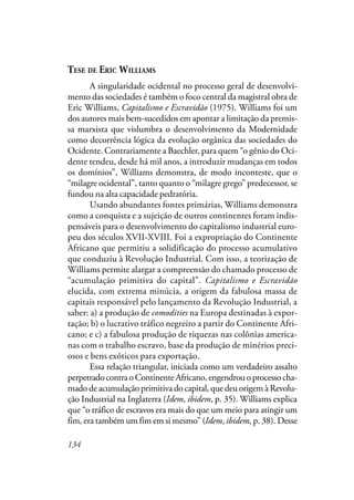 134
TESE DE ERIC WILLIAMS
A singularidade ocidental no processo geral de desenvolvi-
mento das sociedades é também o foco central da magistral obra de
Eric Williams, Capitalismo e Escravidão (1975). Williams foi um
dos autores mais bem-sucedidos em apontar a limitação da premis-
sa marxista que vislumbra o desenvolvimento da Modernidade
como decorrência lógica da evolução orgânica das sociedades do
Ocidente. Contrariamente a Baechler, para quem “o gênio do Oci-
dente tendeu, desde há mil anos, a introduzir mudanças em todos
os domínios”, Williams demonstra, de modo inconteste, que o
“milagre ocidental”, tanto quanto o “milagre grego” predecessor, se
fundou na alta capacidade pedratória.
Usando abundantes fontes primárias, Williams demonstra
como a conquista e a sujeição de outros continentes foram indis-
pensáveis para o desenvolvimento do capitalismo industrial euro-
peu dos séculos XVII-XVIII. Foi a expropriação do Continente
Africano que permitiu a solidificação do processo acumulativo
que conduziu à Revolução Industrial. Com isso, a teorização de
Williams permite alargar a compreensão do chamado processo de
“acumulação primitiva do capital”. Capitalismo e Escravidão
elucida, com extrema minúcia, a origem da fabulosa massa de
capitais responsável pelo lançamento da Revolução Industrial, a
saber: a) a produção de comodities na Europa destinadas à expor-
tação; b) o lucrativo tráfico negreiro a partir do Continente Afri-
cano; e c) a fabulosa produção de riquezas nas colônias america-
nas com o trabalho escravo, base da produção de minérios preci-
osos e bens exóticos para exportação.
Essa relação triangular, iniciada como um verdadeiro assalto
perpetradocontraoContinenteAfricano,engendrouoprocessocha-
mado de acumulação primitiva do capital, que deu origem à Revolu-
ção Industrial na Inglaterra (Idem, ibidem, p. 35). Williams explica
que “o tráfico de escravos era mais do que um meio para atingir um
fim, era também um fim em si mesmo” (Idem, ibidem, p. 38). Desse
 