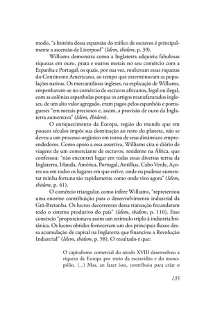 135
modo, “a história dessa expansão do tráfico de escravos é principal-
mente a ascensão de Liverpool” (Idem, ibidem, p. 39).
Williams demonstra como a Inglaterra adquiriu fabulosas
riquezas em ouro, prata e outros metais no seu comércio com a
Espanha e Portugal, os quais, por sua vez, roubavam essas riquezas
do Continente Americano, ao tempo que exterminavam as popu-
lações nativas. Os mercantilistas ingleses, na explicação de Williams,
empenhavam-se no comércio de escravos africanos, legal ou ilegal,
com as colônias espanholas porque os artigos manufaturados ingle-
ses, de um alto valor agregado, eram pagos pelos espanhóis e portu-
gueses “em metais preciosos e, assim, a provisão de ouro da Ingla-
terra aumentava” (Idem, Ibidem).
O enriquecimento da Europa, região do mundo que em
poucos séculos impôs sua dominação ao resto do planeta, não se
deveu a um processo orgânico em torno de seus dinâmicos empre-
endedores. Como apoio a essa assertiva, Williams cita o diário de
viagens de um comerciante de escravos, residente na África, que
confessou: “não encontrei lugar em todas essas diversas terras da
Inglaterra, Irlanda, América, Portugal, Antilhas, Cabo Verde, Aço-
res ou em todos os lugares em que estive, onde eu pudesse aumen-
tar minha fortuna tão rapidamente como onde vivo agora” (Idem,
ibidem, p. 41).
O comércio triangular, como infere Williams, “representou
uma enorme contribuição para o desenvolvimento industrial da
Grã-Bretanha. Os lucros decorrentes dessa transação fecundaram
todo o sistema produtivo do país” (Idem, ibidem, p. 116). Esse
comércio “proporcionava assim um estímulo triplo à indústria bri-
tânica. Os lucros obtidos forneceram um dos principais fluxos des-
sa acumulação de capital na Inglaterra que financiou a Revolução
Industrial” (Idem, ibidem, p. 58). O resultado é que:
O capitalismo comercial do século XVIII desenvolveu a
riqueza da Europa por meio da escravidão e do mono-
pólio. (...) Mas, ao fazer isso, contribuiu para criar o
 