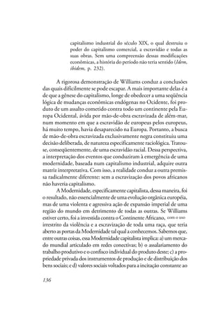 136
capitalismo industrial do século XIX, o qual destruiu o
poder do capitalismo comercial, a escravidão e todas as
suas obras. Sem uma compreensão dessas modificações
econômicas, a história do período não teria sentido (Idem,
ibidem, p. 232).
A rigorosa demonstração de Williams conduz a conclusões
das quais dificilmente se pode escapar. A mais importante delas é a
de que a gênese do capitalismo, longe de obedecer a uma seqüência
lógica de mudanças econômicas endógenas no Ocidente, foi pro-
duto de um assalto cometido contra todo um continente pela Eu-
ropa Ocidental, ávida por mão-de-obra escravizada de além-mar,
num momento em que a escravidão de europeus pelos europeus,
há muito tempo, havia desaparecido na Europa. Portanto, a busca
de mão-de-obra escravizada exclusivamente negra constituiu uma
decisão deliberada, de natureza especificamente raciológica.Tratou-
se, conseqüentemente, de uma escravidão racial. Dessa perspectiva,
a interpretação dos eventos que conduziram à emergência de uma
modernidade, baseada num capitalismo industrial, adquire outra
matriz interpretativa. Com isso, a realidade conduz a outra premis-
sa radicalmente diferente: sem a escravização dos povos africanos
não haveria capitalismo.
AModernidade,especificamentecapitalista,dessamaneira,foi
o resultado, não essencialmente de uma evolução orgânica européia,
mas de uma violenta e agressiva ação de expansão imperial de uma
região do mundo em detrimento de todas as outras. Se Williams
estiver certo, foi a investida contra o Continente Africano, como uso
irrestrito da violência e a escravização de toda uma raça, que teria
abertoasportasdaModernidadetalqualaconhecemos.Sabemosque,
entreoutrascoisas,essaModernidadecapitalistaimplica:a)ummerca-
do mundial articulado em redes conectivas; b) o assalariamento do
trabalhoprodutivoeoconfiscoindividualdoprodutodeste;c)apro-
priedade privada dos instrumentos de produção e de distribuição dos
bens sociais; e d) valores sociais voltados para a incitação constante ao
com o uso
 