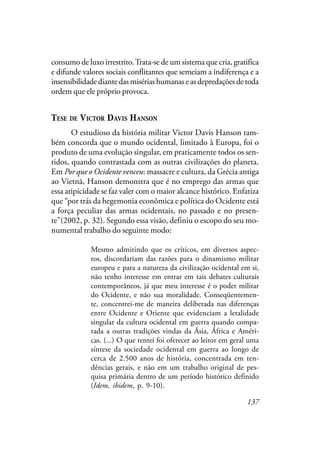 137
consumo de luxo irrestrito.Trata-se de um sistema que cria, gratifica
e difunde valores sociais conflitantes que semeiam a indiferença e a
insensibilidade diante das misérias humanas e as depredações de toda
ordem que ele próprio provoca.
TESE DE VICTOR DAVIS HANSON
O estudioso da história militar Victor Davis Hanson tam-
bém concorda que o mundo ocidental, limitado à Europa, foi o
produto de uma evolução singular, em praticamente todos os sen-
tidos, quando contrastada com as outras civilizações do planeta.
Em Por que o Ocidente venceu: massacre e cultura, da Grécia antiga
ao Vietnã, Hanson demonstra que é no emprego das armas que
essa atipicidade se faz valer com o maior alcance histórico. Enfatiza
que “por trás da hegemonia econômica e política do Ocidente está
a força peculiar das armas ocidentais, no passado e no presen-
te”(2002, p. 32). Segundo essa visão, definiu o escopo do seu mo-
numental trabalho do seguinte modo:
Mesmo admitindo que os críticos, em diversos aspec-
tos, discordariam das razões para o dinamismo militar
europeu e para a natureza da civilização ocidental em si,
não tenho interesse em entrar em tais debates culturais
contemporâneos, já que meu interesse é o poder militar
do Ocidente, e não sua moralidade. Conseqüentemen-
te, concentrei-me de maneira deliberada nas diferenças
entre Ocidente e Oriente que evidenciam a letalidade
singular da cultura ocidental em guerra quando compa-
rada a outras tradições vindas da Ásia, África e Améri-
cas. (...) O que tentei foi oferecer ao leitor em geral uma
síntese da sociedade ocidental em guerra ao longo de
cerca de 2.500 anos de história, concentrada em ten-
dências gerais, e não em um trabalho original de pes-
quisa primária dentro de um período histórico definido
(Idem, ibidem, p. 9-10).
 