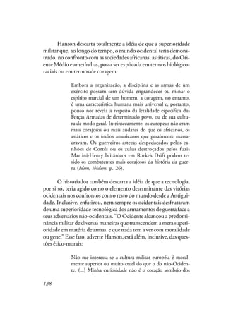 138
Hanson descarta totalmente a idéia de que a superioridade
militar que, ao longo do tempo, o mundo ocidental teria demons-
trado, no confronto com as sociedades africanas, asiáticas, do Ori-
ente Médio e ameríndias, possa ser explicada em termos biológico-
raciais ou em termos de coragem:
Embora a organização, a disciplina e as armas de um
exército possam sem dúvida engrandecer ou minar o
espírito marcial de um homem, a coragem, no entanto,
é uma característica humana mais universal e, portanto,
pouco nos revela a respeito da letalidade específica das
Forças Armadas de determinado povo, ou de sua cultu-
ra de modo geral. Intrinsecamente, os europeus não eram
mais corajosos ou mais audazes do que os africanos, os
asiáticos e os índios americanos que geralmente massa-
cravam. Os guerreiros astecas despedaçados pelos ca-
nhões de Cortés ou os zulus destroçados pelos fuzis
Martini-Henry britânicos em Rorke’s Drift podem ter
sido os combatentes mais corajosos da história da guer-
ra (Idem, ibidem, p. 26).
O historiador também descarta a idéia de que a tecnologia,
por si só, teria agido como o elemento determinante das vitórias
ocidentais nos confrontos com o resto do mundo desde a Antigui-
dade. Inclusive, enfatizou, nem sempre os ocidentais desfrutaram
de uma superioridade tecnológica dos armamentos de guerra face a
seus adversários não-ocidentais. “O Ocidente alcançou a predomi-
nância militar de diversas maneiras que transcendem a mera superi-
oridade em matéria de armas, e que nada tem a ver com moralidade
ou gene.” Esse fato, adverte Hanson, está além, inclusive, das ques-
tões ético-morais:
Não me interessa se a cultura militar européia é moral-
mente superior ou muito cruel do que o do não-Ociden-
te. (...) Minha curiosidade não é o coração sombrio dos
 