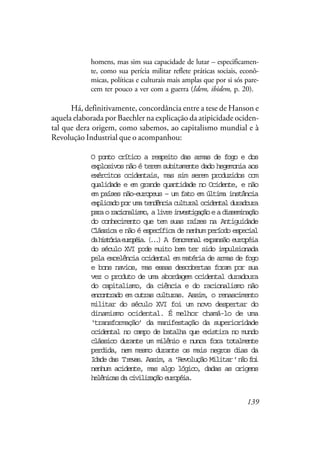 139
homens, mas sim sua capacidade de lutar – especificamen-
te, como sua perícia militar reflete práticas sociais, econô-
micas, políticas e culturais mais amplas que por si sós pare-
cem ter pouco a ver com a guerra (Idem, ibidem, p. 20).
Há, definitivamente, concordância entre a tese de Hanson e
aquela elaborada por Baechler na explicação da atipicidade ociden-
tal que dera origem, como sabemos, ao capitalismo mundial e à
Revolução Industrial que o acompanhou:
O ponto crítico a respeito das armas de fogo e dos
explosivos não é terem subitamente dado hegemonia aos
exércitos ocidentais, mas sim serem produzidos com
qualidade e em grande quantidade no Ocidente, e não
em países não-europeus – um fato em última instância
explicadoporumatendênciaculturalocidentalduradoura
paraoracionalismo,alivreinvestigaçãoeadisseminação
do conhecimento que tem suas raízes na Antiguidade
Clássica e não é específica de nenhum período especial
dahistóriaeuropéia.(...) A fenomenal expansão européia
do século XVI pode muito bem ter sido impulsionada
pela excelência ocidental em matéria de armas de fogo
e bons navios, mas essas descobertas foram por sua
vez o produto de uma abordagem ocidental duradoura
do capitalismo, da ciência e do racionalismo não
encontrado em outras culturas. Assim, o renascimento
militar do século XVI foi um novo despertar do
dinamismo ocidental. É melhor chamá-lo de uma
‘transformação’ da manifestação da superioridade
ocidental no campo de batalha que existira no mundo
clássico durante um milênio e nunca fora totalmente
perdida, nem mesmo durante os mais negros dias da
Idade das Trevas. Assim, a ‘Revolução Militar’nãofoi
nenhum acidente, mas algo lógico, dadas as origens
helênicasdacivilizaçãoeuropéia.
 