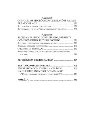 Capítulo 8
OS MODELOS TIPOLÓGICOS DE RELAÇÕES RACIAIS
PRÉ-MODERNOS............................................................ 257
A CONSCIÊNCIA GRUPAL FENOTIPIZADA .................................... 258
AS TIPOLOGIAS DE RELAÇÕES RACIAIS PIGMENTOCRÁTICAS ........... 266
Capítulo 9
RACISMO: PASSADO CONFLITUOSO, PRESENTE
COMPROMETIDO, FUTURO INCERTO .................... 279
A ETERNA CONFUSÃO EM TORNO DO RACISMO .......................... 279
RACISMO, SEXISMO E PRECONCEITOS ........................................ 280
O RACISMO NO SÉCULO XXI................................................. 283
RACISMO E GLOBALIZAÇÃO: A CONSTANTE METAMORFOSE DO
RACISMO .......................................................................... 286
REFERÊNCIAS BIBLIOGRÁFICAS ................................ 295
TEXTOS COMPLEMENTARES...................................... 305
ENTREVISTA COM CHEIKH ANTA DIOP ................. 307
NA GUE DIEF, ANTA DIOP, SOU-MA-MAK?
(“COMO VAI, ANTA DIOP, MEU VELHO IRMÃO?”) .................. 323
POSFÁCIO ....................................................................... 333
 