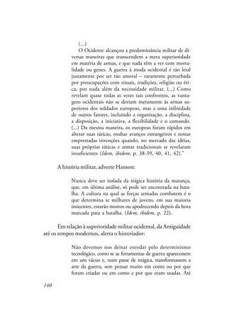 140
(...)
O Ocidente alcançou a predominância militar de di-
versas maneiras que transcendem a mera superioridade
em matéria de armas, e que nada têm a ver com morta-
lidade ou genes. A guerra à moda ocidental é tão letal
justamente por ser tão amoral – raramente perturbada
por preocupações com rituais, tradições, religião ou éti-
ca, por nada além da necessidade militar. (...) Como
revelam quase todas as vezes tais confrontos, as vanta-
gens ocidentais não se deviam meramente às armas su-
periores dos soldados europeus, mas a uma infinidade
de outros fatores, incluindo a organização, a disciplina,
a disposição, a iniciativa, a flexibilidade e o comando.
(...) Da mesma maneira, os europeus foram rápidos em
alterar suas táticas, roubar avanços estrangeiros e tomar
emprestadas invenções quando, no mercado das idéias,
suas próprias táticas e armas tradicionais se revelaram
insuficientes (Idem, ibidem, p. 38-39, 40, 41, 42).”
A história militar, adverte Hanson:
Nunca deve ser isolada da trágica história da matança,
que, em última análise, só pode ser encontrada na bata-
lha. A cultura na qual as forças armadas combatem é o
que determina se milhares de jovens, em sua maioria
inocentes, estarão mortos ou apodrecendo depois da hora
marcada para a batalha. (Idem, ibidem, p. 22).
Em relação à superioridade militar ocidental, da Antiguidade
até os tempos modernos, alerta o historiador:
Não devemos nos deixar enredar pelo determinismo
tecnológico, como se as ferramentas de guerra aparecessem
em um vácuo e, num passe de mágica, transformassem a
arte da guerra, sem pensar muito em como ou por que
foram criadas ou em como e por que eram usadas. Até
 