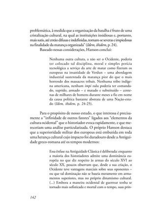142
problemática, à medida que a organização da batalha é fruto de uma
cristalização cultural, na qual as instituições insidiosas e, portanto,
maissutis,atéentãodifusaseindefinidas,tornam-seseveraseimpiedosas
na finalidade da matança organizada” (Idem,ibidem,p.24).
Baseado nessas considerações, Hanson conclui:
Nenhuma outra cultura, a não ser o Ocidente, poderia
ter colocado tal disciplina, moral e simples perícia
tecnológica a serviço da arte de matar como fizeram os
europeus na insanidade de Verdun – uma abordagem
industrial sustentada da matança pior do que o mais
horrendo dos massacres tribais. Nenhuma tribo indíge-
na americana, nenhum impi zulu poderia ter comanda-
do, suprido, armado – e matado e substituído – cente-
nas de milhares de homens durante meses a fio em nome
da causa política bastante abstrata de uma Nação-esta-
do (Idem, ibidem, p. 24-25).
Para o propósito de nosso estudo, o que interessa é precisa-
mente a “infinidade de outros fatores” ligados aos “elementos da
cultura ocidental” que o historiador evoca rapidamente, e que me-
receriam uma análise particularizada. O próprio Hanson destaca
que a superioridade militar dos europeus está embutida em toda
uma herança cultural cujo impacto foi duradouro desde a Antigui-
dade greco-romana até os tempos modernos:
Essa ênfase na Antiguidade Clássica é deliberada: enquanto
a maioria dos historiadores admite uma dominância eu-
ropéia no que diz respeito às armas do século XVI ao
século XX, poucos observam que, desde a sua criação, o
Ocidente teve vantagens marciais sobre seus oponentes –
ou que tal dominação não se baseia meramente em arma-
mentos superiores, mas no próprio dinamismo cultural.
(...) Embora a maneira ocidental de guerrear tenha se
tornado mais sofisticada e mortal com o tempo, suas prin-
 
