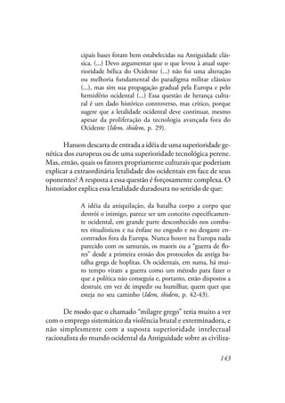 143
cipais bases foram bem estabelecidas na Antiguidade clás-
sica. (...) Devo argumentar que o que levou à atual supe-
rioridade bélica do Ocidente (...) não foi uma alteração
ou melhoria fundamental do paradigma militar clássico
(...), mas sim sua propagação gradual pela Europa e pelo
hemisfério ocidental (...) Essa questão de herança cultu-
ral é um dado histórico controverso, mas crítico, porque
sugere que a letalidade ocidental deve continuar, mesmo
apesar da proliferação da tecnologia avançada fora do
Ocidente (Idem, ibidem, p. 29).
Hanson descarta de entrada a idéia de uma superioridade ge-
nética dos europeus ou de uma superioridade tecnológica perene.
Mas, então, quais os fatores propriamente culturais que poderiam
explicar a extraordinária letalidade dos ocidentais em face de seus
oponentes? A resposta a essa questão é forçosamente complexa. O
historiador explica essa letalidade duradoura no sentido de que:
A idéia da aniquilação, da batalha corpo a corpo que
destrói o inimigo, parece ser um conceito especificamen-
te ocidental, em grande parte desconhecido nos comba-
tes ritualísticos e na ênfase no engodo e no desgaste en-
contrados fora da Europa. Nunca houve na Europa nada
parecido com os samurais, os maoris ou a “guerra de flo-
res” desde a primeira erosão dos protocolos da antiga ba-
talha grega de hoplitas. Os ocidentais, em suma, há mui-
to tempo viram a guerra como um método para fazer o
que a política não conseguia e, portanto, estão dispostos a
destruir, em vez de impedir ou humilhar, quem quer que
esteja no seu caminho (Idem, ibidem, p. 42-43).
De modo que o chamado “milagre grego” teria muito a ver
com o emprego sistemático da violência brutal e exterminadora, e
não simplesmente com a suposta superioridade intelectual
racionalista do mundo ocidental da Antiguidade sobre as civiliza-
 