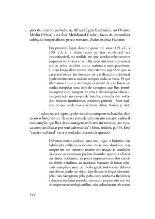 144
ções do mesmo período, na África (Egito faraônico), no Oriente
Médio (Pérsia) e na Ásia Meridional (Índia), focos da desmedida
cobiça do imperialismo greco-romano. Assim explica Hanson:
Em primeiro lugar, durante quase mil anos (479 a.C. a
500 d.C.), a dominação militar ocidental era
inquestionável, na medida em que estados relativamente
pequenos na Grécia e na Itália exerciam uma supremacia
militar sobre vizinhos muito maiores e mais populosos.
(...) Ao longo deste estudo, não estamos sugerindo que as
características intrínsecas da civilização ocidental
predeterminaram o sucesso europeu todas as vezes. O que
afirmamos é que a civilização ocidental deu às forças ar-
madas européias uma série de vantagens que lhes permi-
tiu operar com margem de erro e desvantagens táticas –
inexperiência no campo de batalha, covardia dos solda-
dos, número insuficientes, péssimos generais – bem mai-
ores do que os de seus adversários (Idem, ibidem, p. 44).
Inclusive, até o gosto pelo risco dos europeus na batalha, des-
tacou o historiador, “deve ser considerado em um cenário cultural
mais amplo, que lhes dava vantagens militares inerentes quase nun-
ca compartilhadas por seus adversários” (Idem, ibidem, p. 45). Esse
“cenário cultural” seria o verdadeiro cerne da questão:
Devemos tomar cuidado para não julgar o histórico das
habilidades militares ocidentais em termos absolutos, mas
sempre em um contexto relativo em relação às condições
da época: os estudiosos podem discordar quanto à eficácia
das armas ocidentais, ao poder impressionante dos exérci-
tos chinês e indiano, ao ocasional massacre de forças colo-
niais européias, mas, de modo geral, todos esses debates
não devem perder de vista o fato de que as forças não-euro-
péias não navegavam pelo globo com nenhuma freqüência
e durante nenhum período, tomavam emprestado em vez
de emprestar tecnologia militar, não colonizaram três novos
 