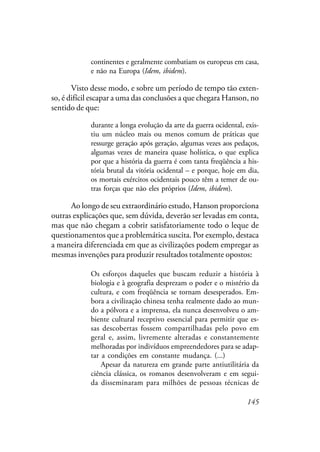 145
continentes e geralmente combatiam os europeus em casa,
e não na Europa (Idem, ibidem).
Visto desse modo, e sobre um período de tempo tão exten-
so, é difícil escapar a uma das conclusões a que chegara Hanson, no
sentido de que:
durante a longa evolução da arte da guerra ocidental, exis-
tiu um núcleo mais ou menos comum de práticas que
ressurge geração após geração, algumas vezes aos pedaços,
algumas vezes de maneira quase holística, o que explica
por que a história da guerra é com tanta freqüência a his-
tória brutal da vitória ocidental – e porque, hoje em dia,
os mortais exércitos ocidentais pouco têm a temer de ou-
tras forças que não eles próprios (Idem, ibidem).
Ao longo de seu extraordinário estudo, Hanson proporciona
outras explicações que, sem dúvida, deverão ser levadas em conta,
mas que não chegam a cobrir satisfatoriamente todo o leque de
questionamentos que a problemática suscita. Por exemplo, destaca
a maneira diferenciada em que as civilizações podem empregar as
mesmas invenções para produzir resultados totalmente opostos:
Os esforços daqueles que buscam reduzir a história à
biologia e à geografia desprezam o poder e o mistério da
cultura, e com freqüência se tornam desesperados. Em-
bora a civilização chinesa tenha realmente dado ao mun-
do a pólvora e a imprensa, ela nunca desenvolveu o am-
biente cultural receptivo essencial para permitir que es-
sas descobertas fossem compartilhadas pelo povo em
geral e, assim, livremente alteradas e constantemente
melhoradas por indivíduos empreendedores para se adap-
tar a condições em constante mudança. (...)
Apesar da natureza em grande parte antiutilitária da
ciência clássica, os romanos desenvolveram e em segui-
da disseminaram para milhões de pessoas técnicas de
 