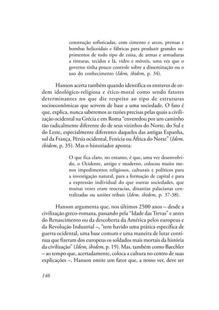 146
construção sofisticadas, com cimento e arcos, prensas e
bombas helicoidais e fábricas para produzir grandes su-
primentos de todo tipo de coisa, de armas e armaduras
a tinturas, tecidos e lã, vidro e móveis, uma vez que o
governo tinha pouco controle sobre a disseminação ou o
uso do conhecimento (Idem, ibidem, p. 34).
Hanson acerta também quando identifica os entraves de or-
dem ideológico-religiosa e ético-moral como sendo fatores
determinantes no que diz respeito ao tipo de estruturas
socioeconômicas que servem de base a uma sociedade. O fato é
que, explica, nunca saberemos as razões precisas pelas quais a civili-
zação ocidental na Grécia e em Roma “enveredou por um caminho
tão radicalmente diferente do de seus vizinhos do Norte, do Sul e
do Leste, especialmente diferentes daqueles das antigas Espanha,
sul da França, Pérsia ocidental, Fenícia ou África do Norte” (Idem,
ibidem, p. 35). Mas o historiador aponta:
O que fica claro, no entanto, é que, uma vez desenvolvi-
do, o Ocidente, antigo e moderno, colocou muito me-
nos impedimentos religiosos, culturais e políticos para
a investigação natural, para a formação de capital e para
a expressão individual do que outras sociedades, que
muitas vezes eram teocracias, dinastias palacianas cen-
tralizadas ou uniões tribais (Idem, ibidem, p. 37-38).
Hanson argumenta que, nos últimos 2500 anos – desde a
civilização greco-romana, passando pela “Idade dasTrevas” e antes
do Renascimento ou da descoberta da América pelos europeus e
da Revolução Industrial –, “tem havido uma prática específica de
guerra ocidental, uma base comum e uma maneira de lutar contí-
nua que fizeram dos europeus os soldados mais mortais da história
da civilização” (Idem, ibidem, p. 19). Mas, também como Baechler
– ao tempo que, acertadamente, coloca a cultura no centro de suas
explicações –, Hanson omite um fator que, a nosso ver, deve ser
 