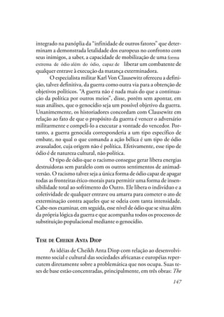 147
integrado na panóplia da “infinidade de outros fatores” que deter-
minam a demonstrada letalidade dos europeus no confronto com
seus inimigos, a saber, a capacidade de mobilização de uma forma
extrema de ódio, além do ódio capaz de liberar um combatente de
qualquer entrave à execução da matança exterminadora.
O especialista militar Karl Von Clausewitz ofereceu a defini-
ção, talvez definitiva, da guerra como outra via para a obtenção de
objetivos políticos. “A guerra não é nada mais do que a continua-
ção da política por outros meios”, disse, porém sem apontar, em
suas análises, que o genocídio seja um possível objetivo da guerra.
Unanimemente, os historiadores concordam com Clausewitz em
relação ao fato de que o propósito da guerra é vencer o adversário
militarmente e compeli-lo a executar a vontade do vencedor. Por-
tanto, a guerra genocida corresponderia a um tipo específico de
embate, no qual o que comanda a ação bélica é um tipo de ódio
avassalador, cuja origem não é política. Efetivamente, esse tipo de
ódio é de natureza cultural, não política.
O tipo de ódio que o racismo consegue gerar libera energias
destruidoras sem paralelo com os outros sentimentos de animad-
versão. O racismo talvez seja a única forma de ódio capaz de apagar
todas as fronteiras ético-morais para permitir uma forma de insen-
sibilidade total ao sofrimento do Outro. Ele libera o indivíduo e a
coletividade de qualquer entrave ou amarra para cometer o ato de
exterminação contra aqueles que se odeia com tanta intensidade.
Cabe-nos examinar, em seguida, esse nível de ódio que se situa além
da própria lógica da guerra e que acompanha todos os processos de
substituição populacional mediante o genocídio.
TESE DE CHEIKH ANTA DIOP
As idéias de Cheikh Anta Diop com relação ao desenvolvi-
mento social e cultural das sociedades africanas e européias reper-
cutem diretamente sobre a problemática que nos ocupa. Suas te-
ses de base estão concentradas, principalmente, em três obras: The
extrema de ódio além do ódio, capaz de
forma
 