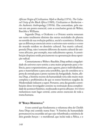 148
African Origin of Civilization: Myth or Reality (1974), The Cultu-
ral Unity of the Black África (1989), Civilization or Barbarism –
An Authentic Anthropology (1991b). Elas concordam, pelo me-
nos em um ponto essencial, com as conclusões gerais de Weber,
Baechler e Williams.
Segundo Diop, o Ocidente e o Oriente semita tomaram
um rumo totalmente distinto das outras sociedades do planeta
no sentido de sua evolução política, social e econômica. Enfatiza
que as diferenças essenciais entre o universo euro-semita e o resto
do mundo residem no domínio cultural. Sua matriz cultural,
postula Diop, não é somente diferente da matriz cultural do uni-
verso africano, por exemplo, mas radicalmente oposta. A contri-
buição diopiana reside precisamente na apresentação dessa oposi-
ção radical.
Contrariamente aWeber e Baechler, Diop atribui a singulari-
dade do universo euro-semita a uma maior propensão para a vio-
lência, para o expansionismo, para a guerra, para o individualismo,
para o materialismo e para uma xenofobia, que ele considera ser a
porta de entrada para o proto-racismo da Antiguidade. Assim, afir-
ma Diop, a história recente da humanidade teria sido muito mais
complexa e problemática do que os textos históricos surgidos da
Modernidade induzem a supor. Portanto, uma das grandes contri-
buições desse investigador consiste na restituição dessa complexi-
dade do acontecer histórico, recolocando os povos africano-dravídio-
melanésicos num lugar central, como atores essenciais de toda a
trama humana.
O “BERÇO MERIDIONAL”
A tese central que fundamenta a volumosa obra de Cheikh
Anta Diop está contida numa frase: “A história da humanidade
permanecerá na escuridão até que seja vislumbrada a existência de
dois grandes berços – o meridional, que inclui toda a África, e o
dravidiano-
 