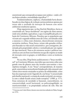 149
setentrional, que corresponde ao espaço euro-asiático – onde o cli-
ma forjou atitudes e mentalidades específicas”.25
Fundamentalmente, explicou, a humanidade havia desem-
bocado em duas lógicas de evolução socioeconômicas opostas por
terem sido o resultado da interação do homem com meios
ambientais totalmente opostos.
Diop argumenta que, na fase final do Paleolítico, havia-se
constituído um “berço meridional” em regiões de clima ameno,
onde teria eclodido a agricultura, o que é exemplificado pela evo-
lução do Continente Africano. Postulou que as populações que
viveram até o segundo milênio antes de Cristo, em latitudes onde
a natureza e o clima eram clementes, desenvolveram estruturas
societárias similares. Nesse berço, teriam sido gestadas civiliza-
ções baseadas na vida social comunitária e, por conseguinte, do-
minada pela propriedade coletiva e normalizada por um regime
de tipo matriarcal. Trata-se de estruturas sociais e políticas con-
cêntricas com um forte teor feminino no que diz respeito ao modo
de interação entre os grupos, os indivíduos e entre as instâncias
sociais.
Na sua obra, Diop limita analiticamente o “berço meridio-
nal” no Continente Africano, mas infere que esse termo cobre uma
grande zona do planeta antes das invasões euro-semitas e sino-
nipônico-mongóis. A esse “berço” corresponderiam, de maneira
geral, características socioculturais forjadas pela vida comunal e por
valores ético-morais enraizados na prática da solidariedade, como
base da cooperação social. Segundo ele, esse berço “é caracterizado
pela família matriarcal e a criação do estado territorial, em contras-
te com a cidade-Estado ariana [indo-européia]” (1989, p. 177).
Essas estruturas de sociedade se basearam, essencialmente, na
concentricidade social horizontal, na policonjugalidade, na
matricentricidade e na propriedade comum do solo. Elas são
25
ConversacomCarlosMoore,duranteumaentrevistarealizadaemDakar,Senegal,
em 1976.
 