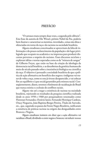 15
PREFÁCIO
“O carrasco mata sempre duas vezes, a segunda pelo silêncio”.
Esta frase da autoria de Elie Wiesel, prêmio Nobel da Paz, poderia
bem ilustrar e caracterizar as mentiras, inverdades, coisas não ditas e
silenciadas em torno da raça e do racismo na sociedade brasileira.
Alguns estudiosos conceituados se aproveitam da falta de in-
formação e do pouco esclarecimento da população e do lugar privi-
legiado que ocupam na academia e na imprensa para produzir dis-
cursos perversos a respeito do racismo. Esses discursos reciclam e
exploram idéias e teorias superadas como as da “mistura de sangue”
de Gilberto Freyre, que estão na base da criação da ideologia da
democracia racial brasileira, e as descobertas da genética humana do
meio do século passado sobre a inexistência biológica ou científica
da raça. O objetivo é persuadir a sociedade brasileira de que a polí-
tica de ação afirmativa em benefício dos negros e indígenas vai tra-
zer de volta a raça, como se esta já tivesse desaparecido, e vai colocar
fim ao equilíbrio e à paz social garantidos pela mistura racial. Con-
seqüentemente, dizem, teremos o fenômeno de racialização do Brasil
que nunca existiu e a eclosão de conflitos raciais.
Alguns vão até a negar a existência de racistas na sociedade
brasileira, rejeitando os resultados da pesquisa científica realizada
desde os anos 1950 e 1960 por pesquisadores renomados como
Florestan Fernandes, Octávio Ianni, Fernando Henrique Cardoso,
Oracy Nogueira, João Baptista Borges Pereira,Thales de Azevedo,
etc., que, seguindo os passos da Frente Negra Brasileira, ratificaram
a existência de práticas racistas na origem das desigualdades entre
Brancos e Negros.
Alguns estudiosos insistem em dizer que a ação afirmativa vai
racializaroBrasil,dividindo-oentrenegrosebrancos;vaireduzir nossas
 