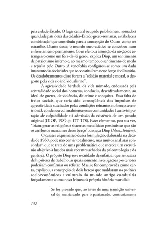 152
pela cidade-Estado. O lugar central ocupado pelo homem, somado à
qualidade patriótica das cidades-Estado greco-romanas, estabelece a
combinação que contribuiu para a concepção do Outro como ser
estranho. Diante desse, o mundo euro-asiático se concebeu num
enfrentamento permanente. Com efeito, a assunção da noção de es-
trangeiro como um fora-da-lei gerou, explica Diop, um sentimento
de patriotismo interno e, ao mesmo tempo, o sentimento de medo
e repulsa pelo Outro. A xenofobia configurou-se como um dado
imanentedassociedadesqueseconstituíramnesseberçocivilizatório.
Os desdobramentos disso foram a “solidão material e moral, o des-
gosto pela vida e o individualismo”.
A agressividade herdada da vida nômade, endossada pela
centralidade social dos homens, conduziu, desenfreadamente, ao
ideal de guerra, de violência, de crime e conquista. Essa falta de
freios sociais, que teria sido conseqüência dos impulsos de
agressividade suscitados pelas condições reinantes no berço seten-
trional, condenou culturalmente essas comunidades à auto-impu-
tação de culpabilidade e à admissão da existência de um pecado
original (DIOP, 1989, p. 177-178). Esses elementos, por sua vez,
“iriam gerar as religiões e sistemas metafísicos pessimistas que são
os atributos marcantes desse berço”, destaca Diop (Idem, Ibidem).
O caráter esquemático dessa formulação, elaborada na déca-
da de 1960, pode não convir totalmente, mas muitos analistas con-
cordam que se trata de uma problemática que merece um escrutí-
nio objetivo à luz dos mais recentes achados da paleontologia e da
genética. O próprio Diop teve o cuidado de enfatizar que se tratava
de hipóteses de trabalho, as quais somente investigações posteriores
poderiam confirmar ou refutar. Mas, se for comprovada como cer-
ta, explicou, a concepção de dois berços que moldaram os padrões
socioeconômicos e culturais do mundo antigo conduziria
forçadamente a uma nova leitura da própria história mundial:
Se for provado que, ao invés de uma transição univer-
sal do matriarcado para o patriarcado, contrariamente
 