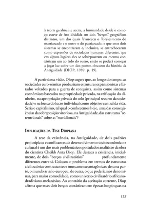 153
à teoria geralmente aceita, a humanidade desde o come-
ço esteve de fato dividida em dois “berços” geográficos
distintos, um dos quais favoreceu o florescimento do
matriarcado e o outro o do patriarcado, e que estes dois
sistemas se encontraram e, inclusive, se entrechocaram
como expressões de sociedades humanas diferentes, que
em alguns lugares eles se sobrepuseram ou mesmo coe-
xistiram um ao lado do outro, então se poderá começar
a jogar luz sobre um dos pontos obscuros da história da
Antiguidade (DIOP, 1989, p. 19).
A partir dessa visão, Diop sugere que, ao longo do tempo, as
sociedades euro-semitas produziram estruturas expansionistas e Es-
tados voltados para a guerra de conquista, assim como sistemas
econômicos baseados na propriedade privada, na reificação do di-
nheiro, na apropriação privada do solo (principal recurso da socie-
dade) e na busca do lucro individual como objetivo central da vida.
Seria o capitalismo, tal qual o conhecemos hoje, uma das conseqü-
ências da sobreposição vitoriosa, na Antiguidade, das estruturas “se-
tentrionais” sobre as “meridionais”?
IMPLICAÇÕES DA TESE DIOPIANA
A tese da existência, na Antiguidade, de dois padrões
prototípicos e conflitantes de desenvolvimento socioeconômico e
cultural é um dos mais problemáticos postulados analíticos da obra
do cientista Cheikh Anta Diop. Ele destaca a existência, inicial-
mente, de dois “berços civilizatórios” matriciais profundamente
diferentes entre si. Colocou o problema em termos de estruturas
civilizatórias contrastantes e mutuamente antagônicas: de uma par-
te, o mundo ariano-europeu; de outra, o que poderíamos denomi-
nar, para maior comodidade, como universo civilizatório africano-
dradiviano-melanésico. Ao contrário da aceitação corrente, Diop
afirma que esses dois berços coexistiram em épocas longínquas na
 