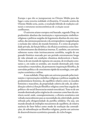 154
Europa e que eles se justapuseram no Oriente Médio para dar
lugar a uma terceira realidade civilizatória. O mundo semita do
Oriente Médio seria, assim, o resultado híbrido de tradições cul-
turais e estruturas socioeconômicas de dois universos evolutivos
conflitantes.
O universo ariano-europeu está baseado, segundo Diop, no
predomínio absoluto das instituições e representações simbólico-
religiosas e políticas surgidas da hegemonia absoluta do ente mas-
culino, das estruturas patriarcais e da correspondente marginalização
e exclusão dos valores do mundo feminino. É o reino da proprie-
dade privada, da função bélica e da eficácia econômica como fato-
res determinantes das dinâmicas internas. É, também, um universo
submerso numa visão intrinsecamente xenófoba, surgida de um
passado histórico marcado por um período extremamente longo
de vida nômade em condições climáticas desfavoráveis e hostis.
Trata-se de um mundo de rupturas em cascatas, de revoluções cons-
tantes e, em todos os sentidos, um mundo dominado pela visão
racionalista e materialista, de permanente inquietação filosófica, de
convulsão política e de crescimento rápido da tecnologia, com apli-
cações econômica e militar.
A essa realidade, Diop opõe um universo pautado pelas insti-
tuições e representações simbólico-religiosas e políticas surgidas da
predominância feminina, do equilíbrio relativo entre os mundos
feminino e masculino, da propriedade coletiva do solo, da subor-
dinação coletiva à função filosófico-religiosa como base angular do
político e do social (burocracias estatais teocráticas).Trata-se de um
mundo dominado pelas exigências do consenso como base da exis-
tência social, onde, conseqüentemente, a eficácia econômica está
voltada essencialmente para as necessidades da coletividade, porém
refreada pela obrigatoriedade da partilha solidária. Ou seja, um
mundo dotado de múltiplos mecanismos de equilíbrio, de relativa
ausência do fator bélico como modo de resolução das contradi-
ções, de subordinação ao filosófico-religioso, porém um universo
de desenvolvimento econômico pausado, de ciclos longos.
evolução social
 