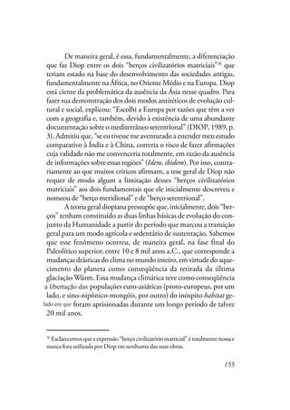 155
De maneira geral, é essa, fundamentalmente, a diferenciação
que faz Diop entre os dois “berços civilizatórios matriciais”26
que
teriam estado na base do desenvolvimento das sociedades antigas,
fundamentalmente na África, no Oriente Médio e na Europa. Diop
está ciente da problemática da ausência da Ásia nesse quadro. Para
fazer sua demonstração dos dois modos antitéticos de evolução cul-
tural e social, explicou: “Escolhi a Europa por razões que têm a ver
com a geografia e, também, devido à existência de uma abundante
documentação sobre o mediterrâneo setentrional” (DIOP, 1989, p.
3). Admitiu que, “se eu tivesse me aventurado a estender meu estudo
comparativo à Índia e à China, correria o risco de fazer afirmações
cuja validade não me convenceria totalmente, em razão da ausência
de informações sobre essas regiões” (Idem, ibidem). Por isso, contra-
riamente ao que muitos críticos afirmam, a tese geral de Diop não
requer de modo algum a limitação desses “berços civilizatórios
matriciais” aos dois fundamentais que ele inicialmente descreveu e
nomeou de “berço meridional” e de “berço setentrional”.
A teoria geral diopiana pressupõe que, inicialmente, dois “ber-
ços” tenham constituído as duas linhas básicas de evolução do con-
junto da Humanidade a partir do período que marcou a transição
geral para um modo agrícola e sedentário de sustentação. Sabemos
que esse fenômeno ocorreu, de maneira geral, na fase final do
Paleolítico superior, entre 10 e 8 mil anos a.C., que corresponde a
mudanças drásticas do clima no mundo inteiro, em virtude do aque-
cimento do planeta como conseqüência da retirada da última
glaciação Würm. Essa mudança climática teve como conseqüência
ter libertado as populações euro-asiáticas (proto-europeus, por um
lado, e sino-nipônico-mongóis, por outro) do inóspito habitat ge-
lado que foram aprisionadas durante um longo período de talvez
20 mil anos.
26
Esclarecemos que a expressão “berço civilizatório matricial” é totalmente nossa e
nunca fora utilizada por Diop em nenhuma das suas obras.
a libertação das
lado em que
 
