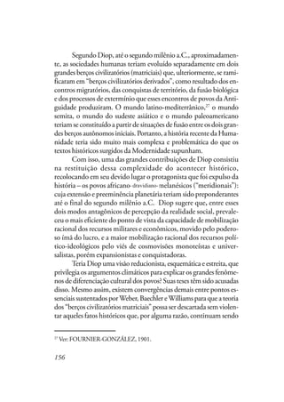156
Segundo Diop, até o segundo milênio a.C., aproximadamen-
te, as sociedades humanas teriam evoluído separadamente em dois
grandes berços civilizatórios (matriciais) que, ulteriormente, se rami-
ficaram em “berços civilizatórios derivados”, como resultado dos en-
contros migratórios, das conquistas de território, da fusão biológica
e dos processos de extermínio que esses encontros de povos da Anti-
guidade produziram. O mundo latino-mediterrânico,27
o mundo
semita, o mundo do sudeste asiático e o mundo paleoamericano
teriam se constituído a partir de situações de fusão entre os dois gran-
des berços autônomos iniciais. Portanto, a história recente da Huma-
nidade teria sido muito mais complexa e problemática do que os
textos históricos surgidos da Modernidade supunham.
Com isso, uma das grandes contribuições de Diop consistiu
na restituição dessa complexidade do acontecer histórico,
recolocando em seu devido lugar o protagonista que foi expulso da
história – os povos africano-dravídio-melanésicos (“meridionais”):
cuja extensão e preeminência planetária teriam sido preponderantes
até o final do segundo milênio a.C.. Diop sugere que, entre esses
dois modos antagônicos de percepção da realidade social, prevale-
ceu o mais eficiente do ponto de vista da capacidade de mobilização
racional dos recursos militares e econômicos, movido pelo podero-
so ímã do lucro, e a maior mobilização racional dos recursos polí-
tico-ideológicos pelo viés de cosmovisões monoteístas e univer-
salistas, porém expansionistas e conquistadoras.
Teria Diop uma visão reducionista, esquemática e estreita, que
privilegia os argumentos climáticos para explicar os grandes fenôme-
nos de diferenciação cultural dos povos? Suas teses têm sido acusadas
disso. Mesmo assim, existem convergências demais entre pontos es-
senciais sustentados porWeber, Baechler eWilliams para que a teoria
dos “berços civilizatórios matriciais” possa ser descartada sem violen-
tar aqueles fatos históricos que, por alguma razão, continuam sendo
27
Ver: FOURNIER-GONZÁLEZ, 1901.
dravidiano-
 