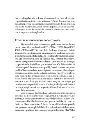 157
desprezados pela maioria dos estudos acadêmicos. Entre eles, as cor-
respondências existentes entre a visão do “Outro” desenvolvida pelos
diferentes povos e o desempenho socioeconômico desses dentro de
sociedades multirraciais, assim como o papel da violência no desen-
volvimento inicial das sociedades humanas, continuam ainda sendo
temas amplamente inexplorados.
RITMOS DE DESENVOLVIMENTO SOCIOECONÔMICO
Algumas deduções interessantes podem ser tiradas das de-
monstrações feitas por Baechler (1971),Weber (2002), Diop (1987,
1989) e Williams (1975). Uma delas é a de que a busca da eficácia,
a todo custo, implica necessariamente quebrar qualquer pacto soci-
al existente na sociedade.Tal pacto social se refere automaticamen-
te a um complexo sistema de freios sociais, consentidos coletiva-
mente, para garantir a coerência de uma comunidade e a interação
cooperativa dos indivíduos que a compõem. Os freios sociais de
todos os tipos (tabus ancestrais, proibições éticas, constrangimen-
tos filosóficos, mandamentos religiosos) constituem a base do pac-
to social, mediante o qual a vida em sociedade é possível.Tais freios
são a essência das jurisprudências costumeiras e, logo, da lógica ju-
rídica formal. Eles direcionam a sociedade por trilhos de desenvol-
vimento específicos que fecham certas opções, ao tempo que
otimizam outras possibilidades. A eliminação de alguns desses frei-
os, em princípio, maximiza as possibilidades de desenvolvimento
numa dada sociedade.
Uma sociedade desprovida de freios sociais que inibam certas
condutas ou incentivem outras é ingovernável e, logo, inviável. No
entanto, o rumo que tomará uma sociedade na busca por seu cres-
cimento equilibrado dependerá, em grande medida, de como ela
limita ou libera esses freios. A forma de sociabilidade que presidir
esse processo na sua globalidade determinará o caminho – ou os
caminhos – que ficará livre, ou as portas que se fecharão. MaxWeber
 
