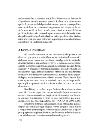 158
indicou esse fato claramente em A Ética Protestante e o Espírito do
Capitalismo, quando mostrou como a Reforma e a subseqüente
queda do poder total da Igreja abriram uma grande porta que libe-
rou a sociedade de certos constrangimentos em relação ao lucro.
Até então, o afã de lucro a todo custo, fenômeno que define o
perfil capitalista, não gozava de aprovação nas sociedades domina-
das pelo catolicismo. A retirada desse freio específico, disse Weber,
criou a brecha pela qual entrariam as práticas que conduziram ao
capitalismo na sua forma industrial.
A EXPANSÃO DESENFREADA
A expansão constante de um excedente social parece ser o
elemento que garante a viabilidade socioeconômica de uma socie-
dade na medida em que um excedente estável permite à coletivida-
de enfrentar tanto as pressões previsíveis (a expansão demográfica)
quanto as imprevisíveis (mudanças climatológicas, guerras, fome,
escassez). A eficácia econômica da sociedade está subordinada aos
mecanismos reguladores que ditam os ritmos em que as diferentes
sociedades evoluem como conseqüência da expansão de sua capaci-
dade para produzir excedentes cada vez maiores. Nesse sentido, dois
casos aparecem como os mais prováveis: uma expansão pausada,
que implica a presença de fortes freios sociais, ou uma expansão
desenfreada.
Karl Polanyi reconheceu que “o ritmo da mudança muitas
vezes não é menos importante do que a direção da própria mudan-
ça; mas enquanto essa última freqüentemente não depende da nos-
sa vontade, é justamente o ritmo no qual permitimos que a mu-
dança ocorra que pode depender de nós” (POLANYI, 2000, p.55).
Emúltimainstância,aeficáciaeconômicaestáligadaàquestão
do peso que tem a ideologia religiosa sobre o conjunto social. Onde
a religião tiver um maior peso sobre a sociedade, menor será o espaço
paraquepossamsurgirtendênciasacumulacionistasindividuaisemais
a sociedade tenderá a se desenvolver de maneira pausada.
 