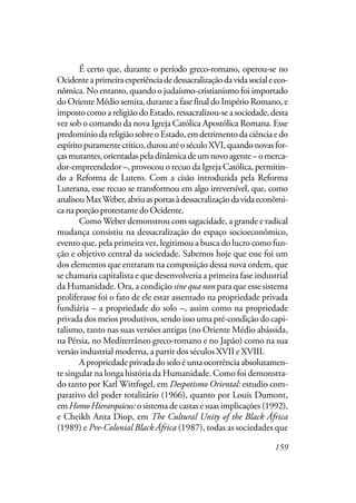 159
É certo que, durante o período greco-romano, operou-se no
Ocidenteaprimeiraexperiênciadedessacralizaçãodavidasocialeeco-
nômica. No entanto, quando o judaísmo-cristianismo foi importado
do Oriente Médio semita, durante a fase final do Império Romano, e
impostocomoareligiãodoEstado,ressacralizou-seasociedade,desta
vez sob o comando da nova Igreja Católica Apostólica Romana. Esse
predomíniodareligiãosobreoEstado,emdetrimentodaciênciaedo
espíritopuramentecrítico,durouatéoséculoXVI,quandonovasfor-
çasmutantes,orientadaspeladinâmicadeumnovoagente–omerca-
dor-empreendedor –, provocou o recuo da Igreja Católica, permitin-
do a Reforma de Lutero. Com a cisão introduzida pela Reforma
Luterana, esse recuo se transformou em algo irreversível, que, como
analisouMaxWeber,abriuasportasàdessacralizaçãodavidaeconômi-
canaporçãoprotestantedoOcidente.
Como Weber demonstrou com sagacidade, a grande e radical
mudança consistiu na dessacralização do espaço socioeconômico,
evento que, pela primeira vez, legitimou a busca do lucro como fun-
ção e objetivo central da sociedade. Sabemos hoje que esse foi um
dos elementos que entraram na composição dessa nova ordem, que
se chamaria capitalista e que desenvolveria a primeira fase industrial
da Humanidade. Ora, a condição sine qua non para que esse sistema
proliferasse foi o fato de ele estar assentado na propriedade privada
fundiária – a propriedade do solo –, assim como na propriedade
privada dos meios produtivos, sendo isso uma pré-condição do capi-
talismo, tanto nas suas versões antigas (no Oriente Médio abássida,
na Pérsia, no Mediterrâneo greco-romano e no Japão) como na sua
versão industrial moderna, a partir dos séculos XVII e XVIII.
A propriedade privada do solo é uma ocorrência absolutamen-
te singular na longa história da Humanidade. Como foi demonstra-
do tanto por Karl Wittfogel, em Despotismo Oriental: estudio com-
parativo del poder totalitário (1966), quanto por Louis Dumont,
emHomoHierarquicus:o sistema de castas e suas implicações (1992),
e Cheikh Anta Diop, em The Cultural Unity of the Black África
(1989) e Pre-Colonial Black África (1987), todas as sociedades que
 