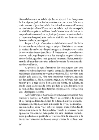 16
diversidades numa sociedade bipolar, ou seja, vai fazer desaparecer
índios, ciganos, judeus, árabes, mestiços, etc., em nome de brancos
e não brancos. Que criatividade fantástica de nossos acadêmicos e
esclarecidos jornalistas! Como uma sociedade capitalista não pode
ser dividida em pobres, médios e ricos? Como uma sociedade racis-
ta que discrimina com base no fenótipo (concentração de melanina
e traços morfológicos) não pode ser dividida em brancos e não
brancos, em brancos e negros?
Imputar à ação afirmativa as divisões inerentes à história e
à estrutura da sociedade é negar a própria história e a estrutura
da sociedade e substituí-las pela mágica da imaginação criativa
de nossos cientistas e jornalistas. É interessante como eles con-
seguem, pelo jogo das palavras e dos exemplos propositadamen-
te escolhidos, agradar a inteligência e inverter a lógica, transfor-
mando a busca dos caminhos e das soluções em fatores causado-
res dos problemas.
As políticas de ação afirmativa e das cotas surgem com uma
intenção deliberada para corrigir as desigualdades resultantes da
racialização já existente na origem do racismo. Elas não vêm para
dividir, pelo contrário, vêm para aproximar e unir pela redução
das desigualdades. Elas não criam a raça, não a reforça e nem a faz
reviver, pois a raça já está bem antes na mente, na cultura, no
tecido social da sociedade como produto de uma longa história
da humanidade apesar das diferentes reformulações, teorizações e
usos ideológicos recentes.
A obra Racismo & Sociedade: novas bases epistemológicas para
entender o racismo, de Carlos Moore, ao contrário de algumas
obras manipuladoras da opinião do cidadão brasileiro que circu-
lam recentemente, nasce com a intenção de revelar e ensinar coi-
sas nunca ditas entre “nós” sobre as origens mais profundas do
racismo na história da Humanidade, visando a esclarecer nossas
opiniões e consciências deturpadas por uma literatura e um dis-
curso produzidos a partir da torre de marfim da academia e da
imprensa, vista como símbolo da competência e da verdade. Vem
 