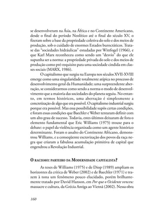 160
se desenvolveram na Ásia, na África e no Continente Americano,
desde o final do período Neolítico até o final do século XV, o
fizeram sobre a base da propriedade coletiva do solo e dos meios de
produção, sob o cuidado de enormes Estados burocráticos. Trata-
se das “sociedades hidráulicas” estudadas por Wittfogel (1966), e
que Karl Marx reconheceu como sendo um “desvio” do que ele
supunha ser a norma: a propriedade privada do solo e dos meios de
produção como pré-requisito para uma sociedade cindida em clas-
ses sociais (MARX, 1986).
O capitalismo que surgiu na Europa nos séculos XVII-XVIII
emerge como uma singularidade totalmente atípica no processo de
desenvolvimento geral da Humanidade; uma surpreendente aber-
ração, se considerarmos como sendo a norma o modo de desenvol-
vimento que a maioria das sociedades do planeta seguiu. No entan-
to, em termos históricos, uma aberração é simplesmente a
concretizaçãodealgoqueerapossível.Ocapitalismoindustrialsurgiu
porque era possível. Mas essa possibilidade supôs certas condições,
e foram essas condições que Baechler e Weber tentaram definir com
um alto grau de sucesso. Todavia, estes últimos deixaram de fora o
elemento fundamental que Eric Williams (1975) trouxe para o
debate: o papel da violência organizada como um agente histórico
determinante. Foram o assalto do Continente Africano, demons-
trou Williams, e a conseqüente escravização dos povos da raça ne-
gra que criaram a fabulosa acumulação primitiva de capital que
engendrou a Revolução Industrial.
O RACISMO: PARTEIRO DA MODERNIDADE CAPITALISTA?
As teses de Williams (1975) e de Diop (1989) ampliam os
horizontes da crítica de Weber (2002) e de Baechler (1971) e tra-
zem à tona um fenômeno pouco elucidado, porém brilhante-
mente tratado por David Hanson, em Por que o Ocidente venceu:
massacre e cultura, da Grécia Antiga ao Vietnã (2002). Nessa obra
 