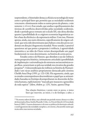 161
surpreendente, o historiador destaca a eficácia na tecnologia de matar
como o principal fator que permitiu que as sociedades ocidentais
vencessem e dominassem todos os outros povos do planeta, e não
somente na África. Esse estudo, que analisa o aperfeiçoamento das
técnicas de carnificina desenvolvidas pelas sociedades ocidentais,
desde o período greco-romano até o século XX, não deixa dúvidas
quanto à possibilidade de se erigirem economias hegemônicas so-
bre a base da eficiência e da supremacia militar. Com isso, Hanson
aponta, ainda, esse outro elemento, especificamente de origem cul-
tural, que teria sido determinante para balizar a rota dos povos oci-
dentais em direção à hegemonia mundial. Nesse sentido, é possível
questionar até que ponto a propensão à violência, à agressividade
sistemática e ao ódio do Outro teriam desempenhado um papel
fundamental, às vezes determinante, na história de certos povos.
Estudos como o de Hanson, que abordam o uso da violência
numa perspectiva histórica, intimamente articulada à possibilidade
de implantação e universalização de estruturas socioeconômicas es-
pecíficas, caracterizam-se pela sua raridade nos circuitos das grandes
pesquisas28
. A desconsideração da violência na história da Humani-
dade é um vácuo analítico propriamente destacado pelo cientista
Cheikh Anta Diop (1991, p. 123-128). Ele argumenta, ainda, que
os estudos contemporâneos desconsideram o papel que as animosi-
dades baseadas no fenótipo desempenharam no desenrolar da his-
tória humana, explicitamente “marcada por massacres e genocídios
de toda espécie” (Idem, ibidem, p. 125). Assim, aponta Diop:
Nas relações históricas e sociais entre os povos, o único
fator que intervém, ao início, é o do fenótipo; a saber, a
28
Na mesma ordem de idéias, mas cobrindo um período menor, destaca-se a obra
da historiadora Rosa Amélia Plumelle-Uribe, La Férocité blanche [A Ferocidade
branca] (2001). A autora demonstra o elo entre as políticas de destruição colonial,
oenselvageamentodassociedadeseuropéiase,emretorno,ahecatombenazistaque
recaiu sobre essas mesmas sociedades.
os africanos.
 