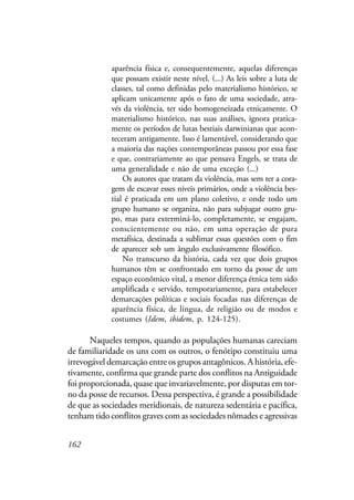 162
aparência física e, consequentemente, aquelas diferenças
que possam existir neste nível. (...) As leis sobre a luta de
classes, tal como definidas pelo materialismo histórico, se
aplicam unicamente após o fato de uma sociedade, atra-
vés da violência, ter sido homogeneizada etnicamente. O
materialismo histórico, nas suas análises, ignora pratica-
mente os períodos de lutas bestiais darwinianas que acon-
teceram antigamente. Isso é lamentável, considerando que
a maioria das nações contemporâneas passou por essa fase
e que, contrariamente ao que pensava Engels, se trata de
uma generalidade e não de uma exceção (...)
Os autores que tratam da violência, mas sem ter a cora-
gem de escavar esses níveis primários, onde a violência bes-
tial é praticada em um plano coletivo, e onde todo um
grupo humano se organiza, não para subjugar outro gru-
po, mas para exterminá-lo, completamente, se engajam,
conscientemente ou não, em uma operação de pura
metafísica, destinada a sublimar essas questões com o fim
de aparecer sob um ângulo exclusivamente filosófico.
No transcurso da história, cada vez que dois grupos
humanos têm se confrontado em torno da posse de um
espaço econômico vital, a menor diferença étnica tem sido
amplificada e servido, temporariamente, para estabelecer
demarcações políticas e sociais focadas nas diferenças de
aparência física, de língua, de religião ou de modos e
costumes (Idem, ibidem, p. 124-125).
Naqueles tempos, quando as populações humanas careciam
de familiaridade os uns com os outros, o fenótipo constituiu uma
irrevogável demarcação entre os grupos antagônicos. A história, efe-
tivamente, confirma que grande parte dos conflitos na Antiguidade
foi proporcionada, quase que invariavelmente, por disputas em tor-
no da posse de recursos. Dessa perspectiva, é grande a possibilidade
de que as sociedades meridionais, de natureza sedentária e pacífica,
tenham tido conflitos graves com as sociedades nômades e agressivas
 