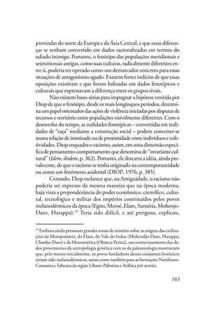 163
provindas do norte da Europa e da Ásia Central, e que essas diferen-
ças se tenham convertido em dados racionalizados em termos do
odiado inimigo. Portanto, o fenótipo das populações meridionais e
setentrionais antigas, como suas culturas, radicalmente diferentes en-
tre si, poderia ter operado como um demarcador concreto para essas
situações de antagonismo agudo. Existem fortes indícios de que essas
oposições existiram e que foram balizadas em dados fenotípicos e
culturais que expressavam a diferença entre os grupos rivais.
Não existem bases sérias para impugnar a hipótese emitida por
Diop de que o fenótipo, desde os mais longínquos períodos, determi-
naumpapelorientadordasaçõesdeviolênciainiciadaspordisputasde
recursos e território entre populações visivelmente diferentes. Com o
desenrolar do tempo, as realidades fenotípicas – convertidas em reali-
dades de “raça” mediante a construção social – podem converter-se
numarelaçãodeinimizadeoudeproximidadeentreindivíduosecole-
tividades.Diopenquadraoracismo,assim,emumadimensãoespecí-
ficadepensamento-comportamentoquedenominade“invariantecul-
tural” (Idem,ibidem,p. 362). Portanto, ele descarta a idéia, ainda pre-
valecente,dequeoracismosetenhaoriginadonacontemporaneidade
ou como um fenômeno acidental (DIOP, 1976, p. 385).
Contudo, Diop esclarece que, na Antiguidade, o racismo não
poderia ser expresso da mesma maneira que na época moderna,
haja vista a preponderância do poder econômico, científico, cultu-
ral, tecnológico e militar dos impérios constituídos pelos povos
melanodérmicos da época (Egito, Meroé, Elam, Suméria, Mohenjo-
Daro, Harappa).29
Teria sido difícil, e até perigoso, explicou,
29
Embora ainda persistam grandes zonas de mistério sobre as origens das civiliza-
ções da Mesopotâmia, do Elam, do Vale do Indus (Mohendjo-Daro, Harappa,
Chanhu-Daro) e da Mesoamérica (Olmeca-Pericú), um entrecruzamento dos da-
dos provenientes da antropologia genética com os da paleontologia mostrariam
que, pelo menos inicialmente, os povos fundadores desses conjuntos históricos
teriam sido melanodérmicos, assim como também para as formações Natúfeana-
Canaanea e Sabeana da região Líbano-Palestina e Arábica pré-semita.
 