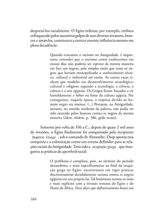 164
desprezá-los racialmente. O Egito milenar, por exemplo, embora
enfraquecido pelos sucessivos golpes de seus diversos invasores, bran-
cos e amarelos, continuava a exercer enorme influência mesmo em
plena decadência:
Quando evocamos o racismo na Antiguidade, é impor-
tante entender que o racismo como conhecemos em
nossos dias não poderia ser expresso da mesma maneira
em face aos negros, pela simples razão que eram os ne-
gros que haviam monopolizado o conhecimento técni-
co, cultural e industrial até então. As outras raças ti-
nham que modelar seu desenvolvimento tecnológico,
cultural e religioso segundo a tecnologia, a ciência, a
cultura e a arte egípcias. Os Gregos foram forçados a vir
humildemente e beber na fonte da cultura egípcia. Por
conseguinte, naquela época, o respeito devido ao ho-
mem negro era imenso. (...) Portanto, na Antiguidade,
racismo, no sentido moderno da palavra, não podia ter
sido exercido pelos brancos contra os negros da mesma
maneira (Idem, ibidem, p. 386, grifo nosso).
Somente por volta de 356 a.C., depois de quase 2 mil anos
de invasões, o Egito finalmente foi conquistado pelo incipiente
Império Romano, sob o comando de Alexandre. Diop aponta essa
conquista e a colonização como um evento definidor para as rela-
ções raciais da Antiguidade.Teria sido a ocupação romana que inau-
gurou as práticas de apartheid racial:
O problema é complexo, pois, ao término do período
alexandrino, e mais especificamente ao final da ocupa-
ção grega no Egito, encontramos em vigor práticas
discriminatórias decididamente racistas contra os negros
egípcios em seu próprio lar. Tal fenômeno tornou-se mais
e mais explícito com a invasão romana do Egito e do
Norte da África. Devo dizer que definitivamente houve um
Império Grego
ocupação grega
 