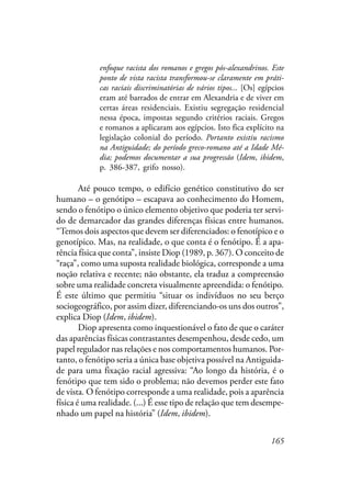 165
enfoque racista dos romanos e gregos pós-alexandrinos. Este
ponto de vista racista transformou-se claramente em práti-
cas raciais discriminatórias de vários tipos... [Os] egípcios
eram até barrados de entrar em Alexandria e de viver em
certas áreas residenciais. Existiu segregação residencial
nessa época, impostas segundo critérios raciais. Gregos
e romanos a aplicaram aos egípcios. Isto fica explícito na
legislação colonial do período. Portanto existiu racismo
na Antiguidade; do período greco-romano até a Idade Mé-
dia; podemos documentar a sua progressão (Idem, ibidem,
p. 386-387, grifo nosso).
Até pouco tempo, o edifício genético constitutivo do ser
humano – o genótipo – escapava ao conhecimento do Homem,
sendo o fenótipo o único elemento objetivo que poderia ter servi-
do de demarcador das grandes diferenças físicas entre humanos.
“Temos dois aspectos que devem ser diferenciados: o fenotípico e o
genotípico. Mas, na realidade, o que conta é o fenótipo. É a apa-
rência física que conta”, insiste Diop (1989, p. 367). O conceito de
“raça”, como uma suposta realidade biológica, corresponde a uma
noção relativa e recente; não obstante, ela traduz a compreensão
sobre uma realidade concreta visualmente apreendida: o fenótipo.
É este último que permitiu “situar os indivíduos no seu berço
sociogeográfico, por assim dizer, diferenciando-os uns dos outros”,
explica Diop (Idem, ibidem).
Diop apresenta como inquestionável o fato de que o caráter
das aparências físicas contrastantes desempenhou, desde cedo, um
papel regulador nas relações e nos comportamentos humanos. Por-
tanto, o fenótipo seria a única base objetiva possível na Antiguida-
de para uma fixação racial agressiva: “Ao longo da história, é o
fenótipo que tem sido o problema; não devemos perder este fato
de vista. O fenótipo corresponde a uma realidade, pois a aparência
física é uma realidade. (...) É esse tipo de relação que tem desempe-
nhado um papel na história” (Idem, ibidem).
 
