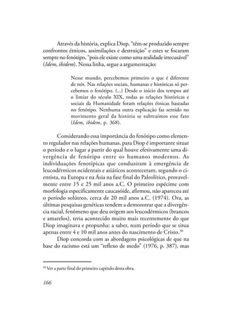 166
Através da história, explica Diop, “têm-se produzido sempre
confrontos étnicos, assimilações e destruição” e estes se focaram
sempre no fenótipo, “pois ele existe como uma realidade irrecusável”
(Idem, ibidem). Nessa linha, segue a argumentação:
Nesse mundo, percebemos primeiro o que é diferente
de nós. Nas relações sociais, humanas e históricas só per-
cebemos o fenótipo. (...) Desde o início dos tempos até
o limiar do século XIX, todas as relações históricas e
sociais da Humanidade foram relações étnicas baseadas
no fenótipo. Nenhuma outra explicação faz sentido no
movimento geral da história se subtraímos esse fato
(Idem, ibidem, p. 368).
Considerando essa importância do fenótipo como elemen-
to regulador nas relações humanas, para Diop é importante situar
o período e o lugar a partir do qual houve efetivamente uma di-
vergência de fenótipo entre os humanos modernos. As
individuações fenotípicas que conduziram à emergência de
leucodérmicos ocidentais e asiáticos aconteceram, segundo o ci-
entista, na Europa e na Ásia na fase final do Paleolítico, provavel-
mente entre 15 e 25 mil anos a.C. O primeiro espécime com
morfologia especificamente caucasóide, afirmou, não apareceu até
o período solútreo, cerca de 20 mil anos a.C. (1974). Ora, as
últimas pesquisas genéticas tendem a demonstrar que a divergên-
cia racial, fenômeno que deu origem aos leucodérmicos (brancos
e amarelos), teria acontecido muito mais recentemente do que
Diop imaginava e propunha: a saber, num período que se situa
apenas entre 4 e 10 mil anos antes do nascimento de Cristo.30
Diop concorda com as abordagens psicológicas de que na
base do racismo está um “reflexo de medo” (1976, p. 387), mas
30
Ver a parte final do primeiro capítulo desta obra.
 