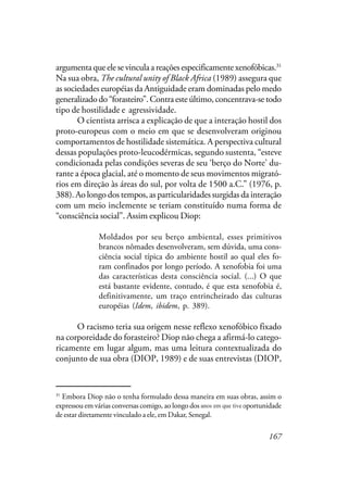 167
argumenta que ele se vincula a reações especificamente xenofóbicas.31
Na sua obra, The cultural unity of Black Africa (1989) assegura que
as sociedades européias da Antiguidade eram dominadas pelo medo
generalizadodo“forasteiro”.Contraesteúltimo,concentrava-setodo
tipo de hostilidade e agressividade.
O cientista arrisca a explicação de que a interação hostil dos
proto-europeus com o meio em que se desenvolveram originou
comportamentos de hostilidade sistemática. A perspectiva cultural
dessas populações proto-leucodérmicas, segundo sustenta, “esteve
condicionada pelas condições severas de seu ‘berço do Norte’ du-
rante a época glacial, até o momento de seus movimentos migrató-
rios em direção às áreas do sul, por volta de 1500 a.C.” (1976, p.
388). Ao longo dos tempos, as particularidades surgidas da interação
com um meio inclemente se teriam constituído numa forma de
“consciência social”. Assim explicou Diop:
Moldados por seu berço ambiental, esses primitivos
brancos nômades desenvolveram, sem dúvida, uma cons-
ciência social típica do ambiente hostil ao qual eles fo-
ram confinados por longo período. A xenofobia foi uma
das características desta consciência social. (...) O que
está bastante evidente, contudo, é que esta xenofobia é,
definitivamente, um traço entrincheirado das culturas
européias (Idem, ibidem, p. 389).
O racismo teria sua origem nesse reflexo xenofóbico fixado
na corporeidade do forasteiro? Diop não chega a afirmá-lo catego-
ricamente em lugar algum, mas uma leitura contextualizada do
conjunto de sua obra (DIOP, 1989) e de suas entrevistas (DIOP,
31
Embora Diop não o tenha formulado dessa maneira em suas obras, assim o
expressou em várias conversas comigo, ao longo dos anos que tive a oportunidade
de estar diretamente vinculado a ele, em Dakar, Senegal.
anos em que tive
 