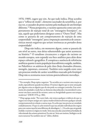 168
1976; 1989), sugere que sim. Ao que tudo indica, Diop acredita
que o “reflexo de medo”, elemento suscitador da xenofobia, é, por
sua vez, o causador do proto-racismo pela mediação de um fenótipo
diferente.32
Nessa perspectiva, o racismo apareceria como um com-
portamento de rejeição total de um “estrangeiro fenotípico”, ou
seja, aquele que poderíamos designar como o “Outro Total”. Mas
como se passaria de um comportamento de rejeição de uma
corporeidade “estrangeira” para a imputação automática de caracte-
rísticas morais negativas que seriam intrínsecas ao portador dessa
corporeidade?
Diop não indica, em momento algum, como se passaria de
um nível ao outro, mas deixa subentendido que assim aconteceu
na história.33
O estudioso circunscreve a origem do racismo ao
mundo europeu, sem expandir seu foco analítico para além desse
espaço cultural e geográfico. É conspícua a ausência de referências
analíticas quanto à outra população leucodérmica surgida, também,
no Paleolítico: os asiáticos de pele clara (hoje chamados chineses,
mongóis, japoneses, coreanos). Também teria surgido entre estes
um processo similar de caráter xenofóbico marcado pelo fenótipo?
Diop não se aventurou nesse terreno potencialmente movediço.
32
Por exemplo, Diop expôs o seguinte: “Eu acredito ser o racismo uma reação ao
medo,especialmentequandoinconfesso.Oracistaéalguémquesesenteameaçado
por alguma coisa ou alguém que ele não pode ou consegue controlar. Este senti-
mento de ansiedade e medo face ao elemento desconhecido e incontrolável é certa-
mente um fator essencial do racismo, tanto na Antigüidade quanto nos tempos
modernos” (DIOP, 1976, p. 386).
33
Diop agrega ainda: “Por outro lado, não temos qualquer evidência de que os
negros nos tempos antigos até a época medieval desenvolveram qualquer atitude
comportamental em relação a outras raças. Eu acho que isso precisa ser estudado
cuidadosamente. O que eu acho notável é que nas atitudes individuais dos negros
para com outras raças há uma diferença de abordagem. [...] Eu acho que em grande
medidaoracismoseoriginanomedo.Seriaessaumadascaracterísticasherdadasda
vida nômade dos arianos primitivos? Eu não sei. Seria um instinto, biológico ou de
outra natureza? Eu também não sei” (Idem, ibidem).
 