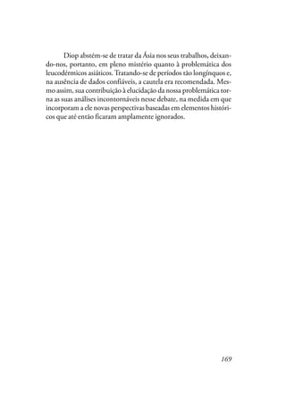 169
Diop abstém-se de tratar da Ásia nos seus trabalhos, deixan-
do-nos, portanto, em pleno mistério quanto à problemática dos
leucodérmicos asiáticos.Tratando-se de períodos tão longínquos e,
na ausência de dados confiáveis, a cautela era recomendada. Mes-
mo assim, sua contribuição à elucidação da nossa problemática tor-
na as suas análises incontornáveis nesse debate, na medida em que
incorporam a ele novas perspectivas baseadas em elementos históri-
cos que até então ficaram amplamente ignorados.
 