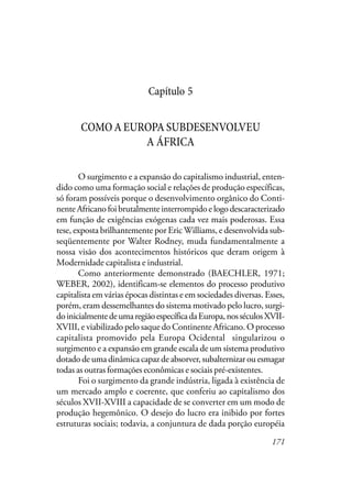 171
Capítulo 5
COMOAEUROPASUBDESENVOLVEU
A ÁFRICA
O surgimento e a expansão do capitalismo industrial, enten-
dido como uma formação social e relações de produção específicas,
só foram possíveis porque o desenvolvimento orgânico do Conti-
nente Africano foi brutalmente interrompido e logo descaracterizado
em função de exigências exógenas cada vez mais poderosas. Essa
tese, exposta brilhantemente por Eric Williams, e desenvolvida sub-
seqüentemente por Walter Rodney, muda fundamentalmente a
nossa visão dos acontecimentos históricos que deram origem à
Modernidade capitalista e industrial.
Como anteriormente demonstrado (BAECHLER, 1971;
WEBER, 2002), identificam-se elementos do processo produtivo
capitalista em várias épocas distintas e em sociedades diversas. Esses,
porém, eram dessemelhantes do sistema motivado pelo lucro, surgi-
doinicialmentedeumaregiãoespecíficadaEuropa,nosséculosXVII-
XVIII, e viabilizado pelo saque do Continente Africano. O processo
capitalista promovido pela Europa Ocidental singularizou o
surgimento e a expansão em grande escala de um sistema produtivo
dotado de uma dinâmica capaz de absorver, subalternizar ou esmagar
todas as outras formações econômicas e sociais pré-existentes.
Foi o surgimento da grande indústria, ligada à existência de
um mercado amplo e coerente, que conferiu ao capitalismo dos
séculos XVII-XVIII a capacidade de se converter em um modo de
produção hegemônico. O desejo do lucro era inibido por fortes
estruturas sociais; todavia, a conjuntura de dada porção européia
 