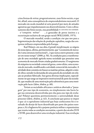 172
criou formas de retirar, progressivamente, esses freios sociais, o que
foi, afinal, uma conseqüência do empreendedorismo mercantil. O
mercado em escala mundial só seria possível por meio de atitudes
agressivas que impulsionassem seu desenvolvimento. Com o afrou-
xamento dos freios sociais, essa possibilidade se converteu em reali-
dade. A “conquista militar”, o genocídio de povos inteiros e a
escravização exclusiva de um grupo racial (WILLIAMS, 1975).
O mercado mundial, sendo a condição sine qua non para a
hegemonização das relações de produção capitalista, surgiu das con-
quistas militares empreendidas pela Europa.
Karl Polanyi, em sua obra A grande transformação: as origens
da nossa época, afirma, pertinentemente, que “a economia de merca-
do é uma estrutura institucional (...) que nunca esteve presente a não
ser em nosso tempo” (2000, p. 56). As condições para a transforma-
ção de uma sociedade agrícola numa sociedade que possuísse uma
economia de mercado foram criadas gradativamente. O surgimento
da máquina na sociedade comercial gerou, como efeito, uma econo-
mia de mercado, modificando a atividade comercial do mercador. A
atividadedesteconsistiaembuscarasmatérias-primas,adquiriramão-
de-obra e atender às demandas de uma parcela da sociedade em rela-
ção ao produto fabricado. Isso gerou diversas implicações, especial-
mente no que tange ao imperativo motivacional de parte da socieda-
de, que mudou de uma motivação pela subsistência para uma moti-
vação pelo lucro (Idem, ibidem, p. 60).
Teriam as sociedades africanas e asiáticas abortado a “passa-
gem” por esse tipo de economia, ou simplesmente não havia lu-
gar nas estruturas desenvolvidas por elas para esse tipo de evolu-
ção? Polanyi questiona pertinentemente a universalidade desse
processo (Idem, ibidem, p. 62). A conclusão que parece se impor
é que: a) o capitalismo industrial que hoje conhecemos foi o re-
sultado do desejo de lucro desenfreado por parte dos países euro-
peus; e, b) a Inglaterra foi a pujante potência militar e expansionista
que reuniu todas as condições necessárias, a partir dos séculos XVII
e XVIII, para desenvolver uma revolução industrial. Essa revolução
se converteu em realidade:
a “conquista militar”
 