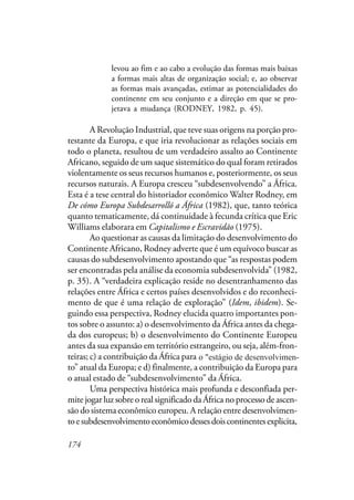 174
levou ao fim e ao cabo a evolução das formas mais baixas
a formas mais altas de organização social; e, ao observar
as formas mais avançadas, estimar as potencialidades do
continente em seu conjunto e a direção em que se pro-
jetava a mudança (RODNEY, 1982, p. 45).
A Revolução Industrial, que teve suas origens na porção pro-
testante da Europa, e que iria revolucionar as relações sociais em
todo o planeta, resultou de um verdadeiro assalto ao Continente
Africano, seguido de um saque sistemático do qual foram retirados
violentamente os seus recursos humanos e, posteriormente, os seus
recursos naturais. A Europa cresceu “subdesenvolvendo” a África.
Esta é a tese central do historiador econômico Walter Rodney, em
De cómo Europa Subdesarrolló a África (1982), que, tanto teórica
quanto tematicamente, dá continuidade à fecunda crítica que Eric
Williams elaborara em Capitalismo e Escravidão (1975).
Ao questionar as causas da limitação do desenvolvimento do
Continente Africano, Rodney adverte que é um equívoco buscar as
causas do subdesenvolvimento apostando que “as respostas podem
ser encontradas pela análise da economia subdesenvolvida” (1982,
p. 35). A “verdadeira explicação reside no desentranhamento das
relações entre África e certos países desenvolvidos e do reconheci-
mento de que é uma relação de exploração” (Idem, ibidem). Se-
guindo essa perspectiva, Rodney elucida quatro importantes pon-
tos sobre o assunto: a) o desenvolvimento da África antes da chega-
da dos europeus; b) o desenvolvimento do Continente Europeu
antes da sua expansão em território estrangeiro, ou seja, além-fron-
teiras; c) a contribuição da África para o estágio de “desenvolvimen-
to” atual da Europa; e d) finalmente, a contribuição da Europa para
o atual estado de “subdesenvolvimento” da África.
Uma perspectiva histórica mais profunda e desconfiada per-
mite jogar luz sobre o real significado da África no processo de ascen-
são do sistema econômico europeu. A relação entre desenvolvimen-
toesubdesenvolvimentoeconômicodessesdoiscontinentesexplicita,
o "estágio de desenvolvimen-
 
