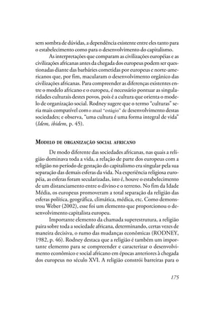 175
sem sombra de dúvidas, a dependência existente entre eles tanto para
o estabelecimento como para o desenvolvimento do capitalismo.
As interpretações que comparam as civilizações européias e as
civilizações africanas antes da chegada dos europeus podem ser ques-
tionadas diante das barbáries cometidas por europeus e norte-ame-
ricanos que, por fim, macularam o desenvolvimento orgânico das
civilizações africanas. Para compreender as diferenças existentes en-
tre o modelo africano e o europeu, é necessário pontuar as singula-
ridades culturais destes povos, pois é a cultura que orienta o mode-
lo de organização social. Rodney sugere que o termo “culturas” se-
ria mais compatível com o atual estágio de desenvolvimento destas
sociedades; e observa, “uma cultura é uma forma integral de vida”
(Idem, ibidem, p. 45).
MODELO DE ORGANIZAÇÃO SOCIAL AFRICANO
De modo diferente das sociedades africanas, nas quais a reli-
gião dominava toda a vida, a relação de parte dos europeus com a
religião no período de gestação do capitalismo era singular pela sua
separação das demais esferas da vida. Na experiência religiosa euro-
péia, as esferas foram secularizadas, isto é, houve o estabelecimento
de um distanciamento entre o divino e o terreno. No fim da Idade
Média, os europeus promoveram a total separação da religião das
esferas política, geográfica, climática, médica, etc. Como demons-
trou Weber (2002), esse foi um elemento que proporcionou o de-
senvolvimento capitalista europeu.
Importante elemento da chamada superestrutura, a religião
paira sobre toda a sociedade africana, determinando, certas vezes de
maneira decisiva, o rumo das mudanças econômicas (RODNEY,
1982, p. 46). Rodney destaca que a religião é também um impor-
tante elemento para se compreender e caracterizar o desenvolvi-
mento econômico e social africano em épocas anteriores à chegada
dos europeus no século XVI. A religião constrói barreiras para o
o atual “estágio” de
 