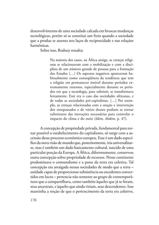 176
desenvolvimento de uma sociedade calcada em bruscas mudanças
tecnológicas, porém só se constitui um freio quando a sociedade
que a produz se assenta nos laços de reciprocidade e nas relações
harmônicas.
Sobre isso, Rodney ressalta:
Na maioria dos casos, na África antiga, as crenças religi-
osas se relacionavam com a mobilização e com a disci-
plina de um número grande de pessoas para a formação
dos Estados […] Os aspectos negativos apareceram ha-
bitualmente como conseqüência da tendência que tem
a religião em permanecer imóvel durante períodos ex-
tremamente extensos, especialmente durante os perío-
dos em que a tecnologia, para subsistir, se transformava
lentamente. Este era o caso das sociedades africanas, e
de todas as sociedades pré-capitalistas. […] Por exem-
plo, as crenças relacionadas com a oração e intervenção
dos antepassados e de vários deuses podiam se tornar
substitutos das inovações necessárias para controlar o
impacto do clima e do meio (Idem, ibidem, p. 47).
A concepção de propriedade privada, fundamental para tor-
nar possível o estabelecimento do capitalismo, só surge com a as-
censão desse processo econômico europeu. Esse é um dado especí-
fico da nova visão de mundo que, posteriormente, iria universalizar-
se, mas é também um dado basicamente cultural, nascido de uma
particular porção da Europa. A África, diferentemente, conservou
outra concepção sobre propriedade de recursos. Nesse continente
predominava o comunalismo e a posse da terra era coletiva. Tal
concepção era arraigada nessas sociedades de modo que a terra –
unidade capaz de proporcionar subsistência ou excedentes conver-
tidos em lucro – pertencia não somente ao grupo de contemporâ-
neos que a compartilhava, como também àqueles que já se foram,
seus ancestrais, e àqueles que ainda viriam, seus descendentes. Isso
mantinha a noção de que o pertencimento da terra era coletivo,
 