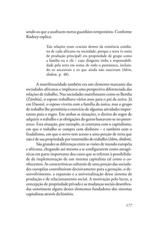 177
sendo os que a usufruem meros guardiões temporários. Conforme
Rodney explica:
Tais relações eram cruciais dentro da existência cotidia-
na de cada africano na sociedade, porque a terra (o meio
de produção principal) era propriedade de grupo como
a família ou o clã – cujo dirigente tinha a responsabili-
dade pela terra em nome de todo o parentesco, incluin-
do os ancestrais e os que ainda não nasceram (Idem,
ibidem, p. 48).
A matrilinearidade também era um elemento marcante das
sociedades africanas e implicava uma perspectiva diferenciada das
relações de trabalho. Nas sociedades matrilineares como os Bemba
(Zâmbia), o esposo trabalhava vários anos para o pai da noiva. Já
em Daomé, o esposo viveria com a família da noiva, mas o grupo
de trabalho lhe permitiria o exercício de algumas atividades impor-
tantes para o sogro. Em ambas as situações, o direito do sogro de
adquirir o trabalho e as obrigações do genro baseavam-se no paren-
tesco. Esta situação, por exemplo, se contrasta com o capitalismo,
em que o trabalho se compra com dinheiro – e também com o
feudalismo, em que o servo tem acesso a uma porção de terra que
não é de sua propriedade por intermédio do trabalho (Idem, ibidem).
São grandes as diferenças entre as visões de mundo européia
e africana, chegando até mesmo a se configurarem como antagô-
nicas em parte importante dos casos que se referem à possibilida-
de de implementação de um sistema capitalista tal como o co-
nhecemos. As características culturais de uma porção das socieda-
des européias contribuíram decisivamente para a gestação, o de-
senvolvimento, a expansão e a universalização desse sistema de
produção e de relacionamento social. A motivação pelo lucro, a
concepção de propriedade privada e as mudanças sociais desenfrea-
das constituem alguns desses elementos fundadores dos sistemas
capitalistas através da história.
 