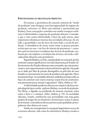 178
ESPECIFICIDADES DA ORGANIZAÇÃO PRODUTIVA
De pronto, a pertinência do conceito marxista de “modo
de produção” para designar uma heterogeneidade de regimes de
produção existentes na África pré-colonial é questionada por
Rodney. Essas concepções centradas nos modos europeus confi-
nam à inferioridade o esquema de produção africano. Contudo,
o que é visto como inferioridade é fruto de, pelo menos, duas
importantes dinâmicas internas das sociedades africanas: de um
lado, a quantidade e uso da terra; de outro lado, a escala de pro-
dução. A abundância de terras, assim como as poucas pressões
sociais para seu uso – em face do sistema de parentesco –, soma-
das a parcos incentivos à mudança das técnicas de produção, aca-
baram por não implicar a revolução das técnicas, até então, utili-
zadas pelos africanos com pertinência.
Segundo Rodney, na Ásia, a propriedade era comunal, porém
existiram avanços significativos em razão da presença do Estado, di-
ferentemente dos Estados africanos mais avançados, que não promo-
veram e nem supervisionaram o desenvolvimento agrícola. Isto pode
ter se dado por falta de pressão demográfica ou pelo fato de esses
Estados se concentrarem em torno de produtos não agrícolas. Mas é
incontestávelque“associedadesafricanasestabeleceramlaçossobreas
bases de comércio com outros sistemas sociais fora do continente,
mas prestaram pouca atenção à agricultura” (Idem, ibidem, p. 54).
A inferioridade produtiva africana em relação à eficácia euro-
péia daquela época reside, explicou Rodney, na escala de produção.
Na África, o algodão era produzido de maneira artesanal, assim
como o ferro e a cerâmica. (Idem, ibidem, p. 55). As sociedades
africanas, ressalta, satisfizeram suas necessidades com uma gama
própria de artigos de uso doméstico, ferramentas e armas. E apesar
de artesanal, a manufatura africana primava pela qualidade, princi-
palmente dos objetos em couro.
Ainda em contraposição à concepção hegemônica acerca da
economia africana, tida como de subsistência, Rodney ressalta o
 