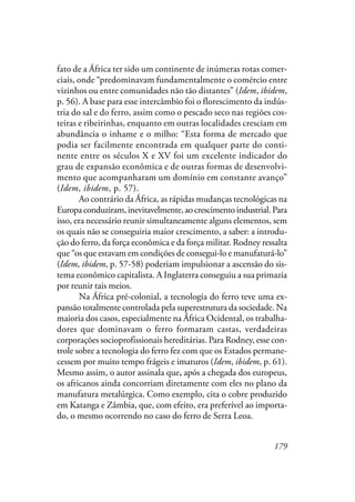179
fato de a África ter sido um continente de inúmeras rotas comer-
ciais, onde “predominavam fundamentalmente o comércio entre
vizinhos ou entre comunidades não tão distantes” (Idem, ibidem,
p. 56). A base para esse intercâmbio foi o florescimento da indús-
tria do sal e do ferro, assim como o pescado seco nas regiões cos-
teiras e ribeirinhas, enquanto em outras localidades cresciam em
abundância o inhame e o milho: “Esta forma de mercado que
podia ser facilmente encontrada em qualquer parte do conti-
nente entre os séculos X e XV foi um excelente indicador do
grau de expansão econômica e de outras formas de desenvolvi-
mento que acompanharam um domínio em constante avanço”
(Idem, ibidem, p. 57).
Ao contrário da África, as rápidas mudanças tecnológicas na
Europaconduziram,inevitavelmente,aocrescimentoindustrial.Para
isso, era necessário reunir simultaneamente alguns elementos, sem
os quais não se conseguiria maior crescimento, a saber: a introdu-
ção do ferro, da força econômica e da força militar. Rodney ressalta
que “os que estavam em condições de consegui-lo e manufaturá-lo”
(Idem, ibidem, p. 57-58) poderiam impulsionar a ascensão do sis-
tema econômico capitalista. A Inglaterra conseguiu a sua primazia
por reunir tais meios.
Na África pré-colonial, a tecnologia do ferro teve uma ex-
pansão totalmente controlada pela superestrutura da sociedade. Na
maioria dos casos, especialmente na África Ocidental, os trabalha-
dores que dominavam o ferro formaram castas, verdadeiras
corporações socioprofissionais hereditárias. Para Rodney, esse con-
trole sobre a tecnologia do ferro fez com que os Estados permane-
cessem por muito tempo frágeis e imaturos (Idem, ibidem, p. 61).
Mesmo assim, o autor assinala que, após a chegada dos europeus,
os africanos ainda concorriam diretamente com eles no plano da
manufatura metalúrgica. Como exemplo, cita o cobre produzido
em Katanga e Zâmbia, que, com efeito, era preferível ao importa-
do, o mesmo ocorrendo no caso do ferro de Serra Leoa.
 