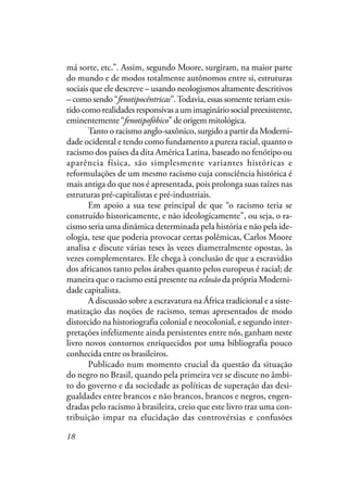18
má sorte, etc.”. Assim, segundo Moore, surgiram, na maior parte
do mundo e de modos totalmente autônomos entre si, estruturas
sociais que ele descreve – usando neologismos altamente descritivos
– como sendo “fenotipocêntricas”.Todavia, essas somente teriam exis-
tidocomorealidadesresponsivasaumimagináriosocialpreexistente,
eminentemente “fenotipofóbico” de origem mitológica.
Tanto o racismo anglo-saxônico, surgido a partir da Moderni-
dade ocidental e tendo como fundamento a pureza racial, quanto o
racismo dos países da dita América Latina, baseado no fenótipo ou
aparência física, são simplesmente variantes históricas e
reformulações de um mesmo racismo cuja consciência histórica é
mais antiga do que nos é apresentada, pois prolonga suas raízes nas
estruturas pré-capitalistas e pré-industriais.
Em apoio a sua tese principal de que “o racismo teria se
construído historicamente, e não ideologicamente”, ou seja, o ra-
cismo seria uma dinâmica determinada pela história e não pela ide-
ologia, tese que poderia provocar certas polêmicas, Carlos Moore
analisa e discute várias teses às vezes diametralmente opostas, às
vezes complementares. Ele chega à conclusão de que a escravidão
dos africanos tanto pelos árabes quanto pelos europeus é racial; de
maneira que o racismo está presente na eclosão da própria Moderni-
dade capitalista.
A discussão sobre a escravatura na África tradicional e a siste-
matização das noções de racismo, temas apresentados de modo
distorcido na historiografia colonial e neocolonial, e segundo inter-
pretações infelizmente ainda persistentes entre nós, ganham neste
livro novos contornos enriquecidos por uma bibliografia pouco
conhecida entre os brasileiros.
Publicado num momento crucial da questão da situação
do negro no Brasil, quando pela primeira vez se discute no âmbi-
to do governo e da sociedade as políticas de superação das desi-
gualdades entre brancos e não brancos, brancos e negros, engen-
dradas pelo racismo à brasileira, creio que este livro traz uma con-
tribuição impar na elucidação das controvérsias e confusões
 