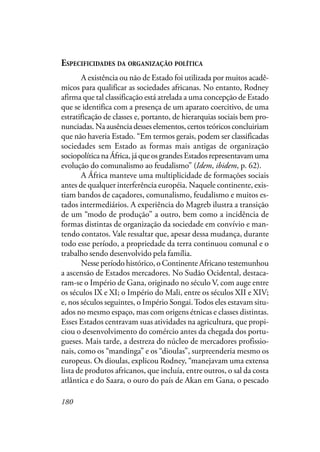 180
ESPECIFICIDADES DA ORGANIZAÇÃO POLÍTICA
A existência ou não de Estado foi utilizada por muitos acadê-
micos para qualificar as sociedades africanas. No entanto, Rodney
afirma que tal classificação está atrelada a uma concepção de Estado
que se identifica com a presença de um aparato coercitivo, de uma
estratificação de classes e, portanto, de hierarquias sociais bem pro-
nunciadas. Na ausência desses elementos, certos teóricos concluiriam
que não haveria Estado. “Em termos gerais, podem ser classificadas
sociedades sem Estado as formas mais antigas de organização
sociopolítica na África, já que os grandes Estados representavam uma
evolução do comunalismo ao feudalismo” (Idem, ibidem, p. 62).
A África manteve uma multiplicidade de formações sociais
antes de qualquer interferência européia. Naquele continente, exis-
tiam bandos de caçadores, comunalismo, feudalismo e muitos es-
tados intermediários. A experiência do Magreb ilustra a transição
de um “modo de produção” a outro, bem como a incidência de
formas distintas de organização da sociedade em convívio e man-
tendo contatos. Vale ressaltar que, apesar dessa mudança, durante
todo esse período, a propriedade da terra continuou comunal e o
trabalho sendo desenvolvido pela família.
Nesse período histórico, o Continente Africano testemunhou
a ascensão de Estados mercadores. No Sudão Ocidental, destaca-
ram-se o Império de Gana, originado no século V, com auge entre
os séculos IX e XI; o Império do Mali, entre os séculos XII e XIV;
e, nos séculos seguintes, o Império Songai.Todos eles estavam situ-
ados no mesmo espaço, mas com origens étnicas e classes distintas.
Esses Estados centravam suas atividades na agricultura, que propi-
ciou o desenvolvimento do comércio antes da chegada dos portu-
gueses. Mais tarde, a destreza do núcleo de mercadores profissio-
nais, como os “mandinga” e os “dioulas”, surpreenderia mesmo os
europeus. Os dioulas, explicou Rodney, “manejavam uma extensa
lista de produtos africanos, que incluía, entre outros, o sal da costa
atlântica e do Saara, o ouro do país de Akan em Gana, o pescado
 