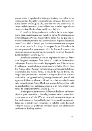 181
seco da costa, o algodão de muitas províncias e especialmente de
regiões centrais do Sudão Ocidental e uma variedade de outros pro-
dutos” (Idem, ibidem, p.75-76). Isso demonstrava a existência in-
contestável de uma rede comercial bem estruturada e regulada que
compreendia o Mediterrâneo e o Oceano Atlântico.
O comércio de longa distância também foi de suma impor-
tância para o crescimento das cidades e para o fortalecimento de
certas linhagens. Porém, Rodney alerta para o fato de que este co-
mércio não foi responsável pela construção dos impérios sudânicos,
como Gana, Mali e Songai, que se desenvolveram com seus pró-
prios meios, por via do esforço de sua população. Além do mais,
apenas quando alcançaram certo nível de desenvolvimento, suas
classes governantes mostraram interesse pelo comércio de grandes
distâncias (Idem, ibidem, p. 76).
As relações comerciais com os impérios do norte da África
eram desiguais – sempre a favor desses. O comércio de ouro ainda
estimulou o desenvolvimento das forças produtivas, diferentemente
do tráfico de escravizados que não trouxe benefícios. Os três Esta-
dos (Gana, Mali e Songai) exportavam pequenas quantidades de
escravizados. Da mesma forma, o Estado do Kanem-Bornú em-
pregou o seu poder militar para atacar as regiões do sul em busca de
prisioneiros. Isso gerou implicações negativas quando, nos séculos
seguintes, foi instaurado um tráfico de escravizados estável e redu-
zido, proveniente da África Ocidental através do Saara. Este tráfi-
co, conduzidos pelos europeus, agregou-se ao fluxo massivo dos
povos do continente (Idem, ibidem, p. 77).
Ainda que o surgimento de diferenças de classes tenha con-
tribuído para a decadência das relações comunalistas, essas ainda
persistiram até o século XV e se constituíram num freio para o
desenvolvimento do Sudão Ocidental. Nesse sentido, essas socie-
dades, que se mantiveram comunais, e o trabalho sendo desenvol-
vido pela família não poderiam converter-se em capitalistas como
conhecemos. Rodney ressalta:
família, não
 